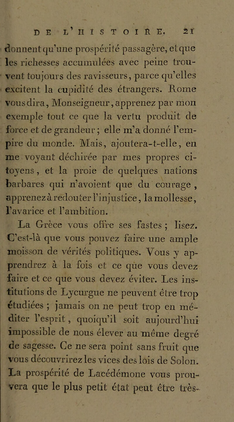 donnentqu’ime prospérilé passagère, elque les richesses accumulées avec peine trou- vent toujours des ravisseurs, parce qu’elles excitent la cupidité des étrangers. Rome vous dira, Monseigneur, apprenez par mon exemple tout ce que la vertu produit de force et de grandeur ; elle m’a donné l’em- pire du monde. Mais, ajoutera-t-elle, en me voyant déchirée par mes propres ci- toyens , et la proie de quelques nations barbares qui n’avoient que du courage , apprenez à redouter l’injustice, la mollesse, l’avarice et l’ambition. La Grèce vous oltre ses fastes ; lisez. C’est-là que vous pouvez faire une ample moisson de vérités politiques. Vous y ap- prendrez à la fois et ce que vous devez faire et ce que vous devez éviter. Les ins- titutions de Lycurgue ne peuvent être trop étudiées ; jamais on ne peut trop en mé- diter l’esprit, quoiqu’il soit aujourd’hui impossible de nous élever au même degré de sagesse. Ce ne sera point sans fruit que vous découvrirez les vices des lois de Solon. La prospérité de Lacédémone vous prou- vera que le plus petit état peut être très-