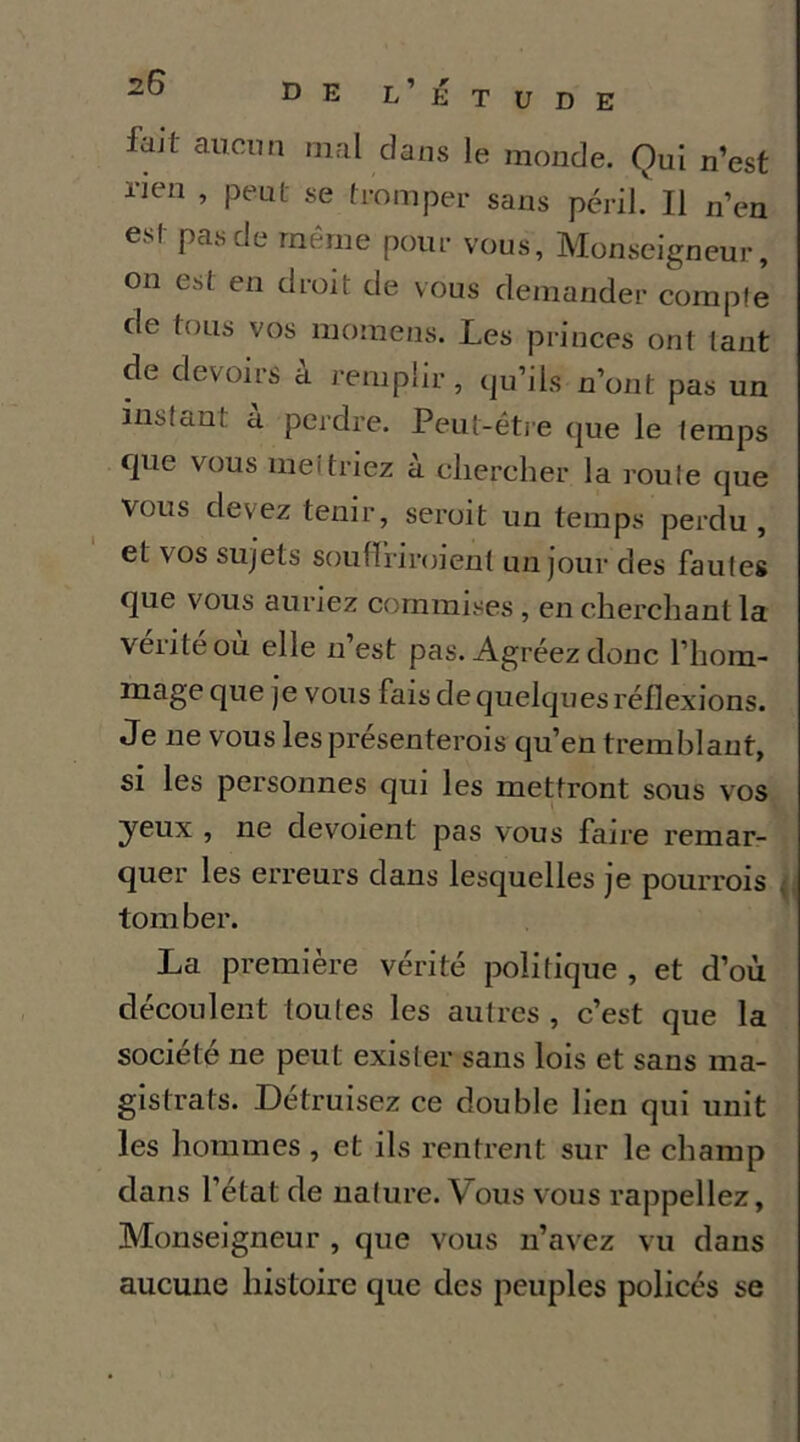 fait aiicim mal dans le monde. Qui n’est rien , peut se tromper sans péril. Il n’en est pas de même pour vous, Monseigneur, on est en droit de vous demander compte de tous vos moinens. Les princes ont tant de devoirs a remplir, qu’ils n’ont pas un instant a perdre. Peut-être que le temps que vous mettriez à chercher la roule que vous devez tenir, seroit un temps perdu , et vos sujets soufïiiroient un jour des fautes que vous auriez commises , en cherchant la veiiteou elle n est pas. Agréez donc l’hom- mage que je vous fais de quelques réflexions. Je ne vous lesprésenterois qu’en tremblant, si les personnes qui les mettront sous vos yeux , ne dévoient pas vous faire remar- quer les erreurs dans lesquelles je pourrois tomber. La première vérité politique , et d’où découlent toutes les autres , c’est que la société ne peut exister sans lois et sans ma- gistrats. Détruisez ce double lien qui unit les hommes , et ils rentrent sur le champ dans l’état de nature. Vous vous rappeliez. Monseigneur , que vous n’avez vu dans aucune histoire que des peuples policés se