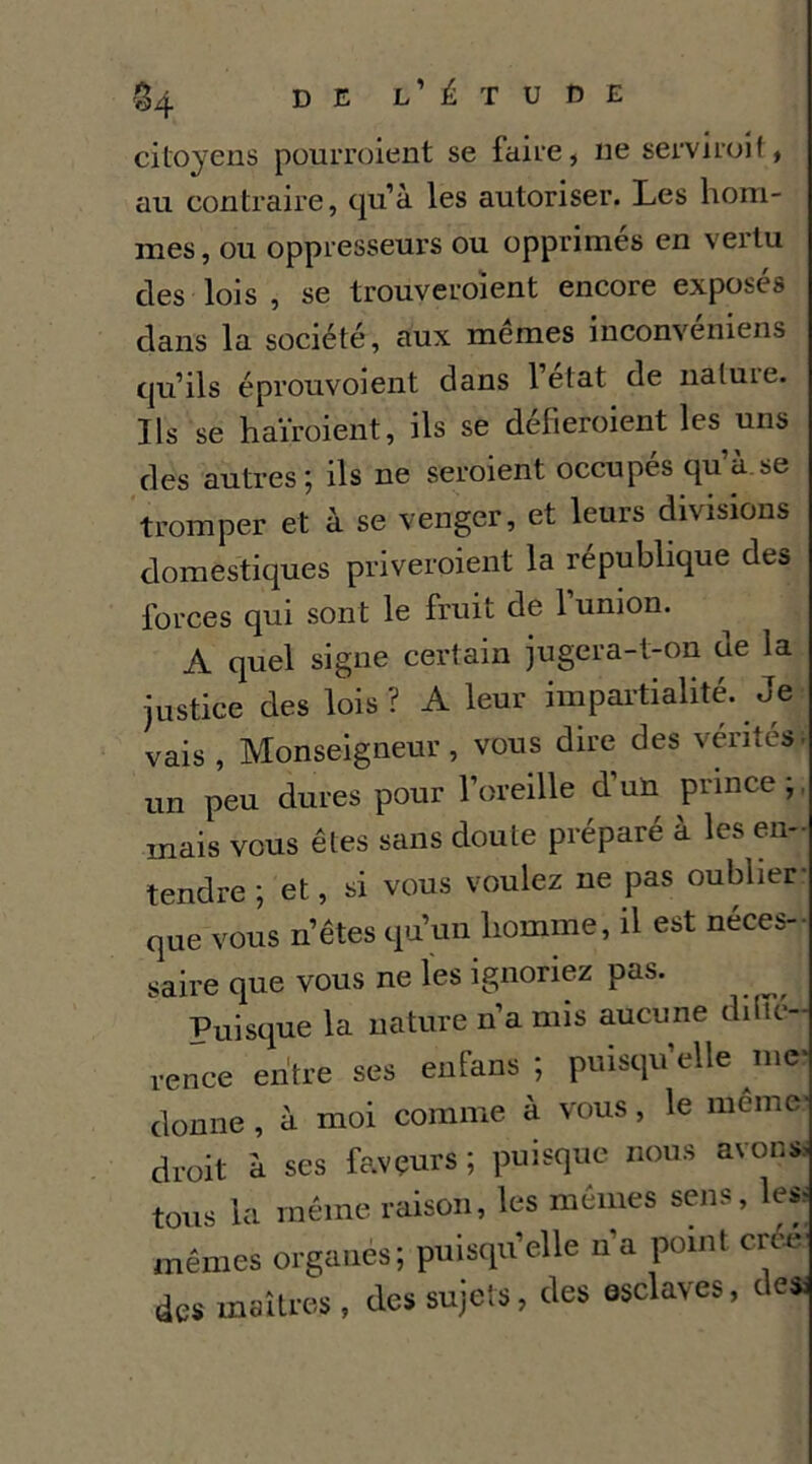 citoyens pourroient se faire, ne serviroit, au contraire, qu’à les autoriser. Les hom- mes, ou oppresseurs ou opprimés en vertu des lois , se trouveroient encore exposés dans la société, aux memes inconvéniens qu’ils éprouvoient dans 1 état de natuie. Ils se haïroient, ils se défieroient les uns yles autres; ils ne seroient occupés qu’à.se tromper et à se venpr, et leurs divisions domestiques priveroient la république des forces qui sont le fruit de 1 union. A quel signe certain jugera-t-on de la justice des lois? A leur impai'tialité. Je vais , Monseigneur, vous dire des vérités. un peu dures pour l’oreille d’un prince;, mais vous êtes sans doute préparé à les en- tendre ; et, si vous voulez ne pas oublier: que vous n’êtes qu’un homme, il est néces-- saire que vous ne les ignoriez pas. Puisque la nature n’a mis aucune dilfe- rence entre ses enfans ; puisqu’elle nie* donne , à moi comme à vous, le meme' droit à ses faveurs ; puisque nous avons, tous la même raison, les mêmes sens, les- mêmes organes; puisqu’elle n’a point crc,e' des maîtres , des sujets, des esclaves, des