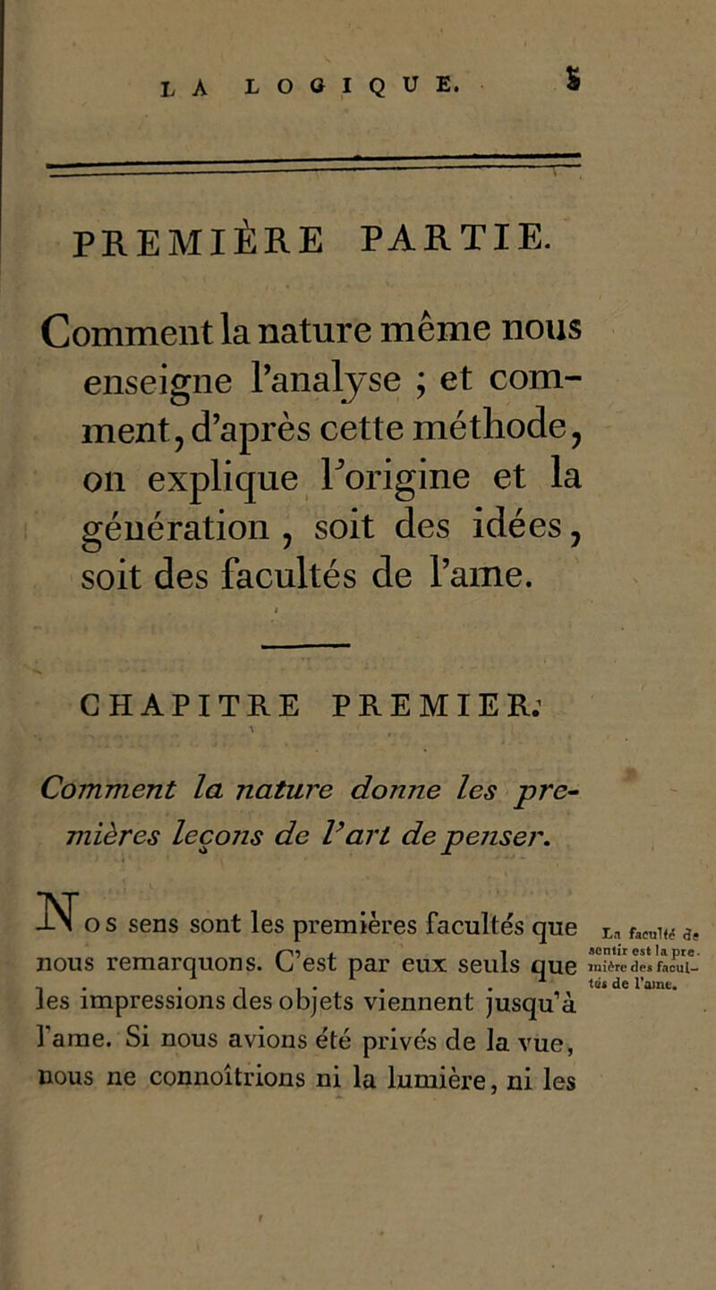 % PREMIÈRE PARTIE. Comment la nature même nous enseigne l’analyse ; et com- ment, d’après cette méthode, on explique Forigine et la génération , soit des idées, soit des facultés de l’aiiie. CHAPITRE PREMIER: Comment la nature donne les pre- mières leçons de Vart de penser. -N* o s sens sont les premières facultés que facu1<(ç St Cf t 1 sentir est la prc- est par eux seuls que mière des facul- , . x , , . . . -1 de l’aine. Jes impressions des objets viennent jusqu’à famé. Si nous avions été privés de la vue, nous ne connoîtrions ni la lumière, ni les