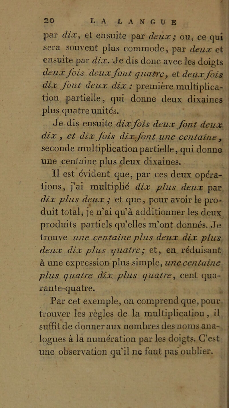 par dix, et ensuite par deux/ ou, ce qui sera souvent plus commode, par deux et ensuite par dix. Je dis donc avec les doigts deux fois deux font quatre, et deuxfois dix font deux dix: première multiplica- tion partielle, qui donne deux dixaines plus quatre unités. Je dis ensuite dix fois deux font deux dix 3 et dix fois dixjont une centaine , seconde multiplication partielle, qui donne une centaine plus deux dixaines. Il est évident que, par ces deux opéra- tions, j’ai multiplié dix plus deux par dix plus deux ; et que, pour avoir le pro- duit total, je n’ai qu’à additionner les deux produits partiels qu’elles m’ont donnés. Je trouve une centaine plus deux dix plus deux dix plus quatre; et, en réduisant à une expression plus simple, une centaine plus quatre dix plus quatre, cent qua- rante-quatre. Par cet exemple, on comprend que, pour trouver les règles de la multiplication, il suffit de donner aux nombres des noms ana- . logues à la numération par les doigts. C’est une observation qu'il ne faut pas oublier.