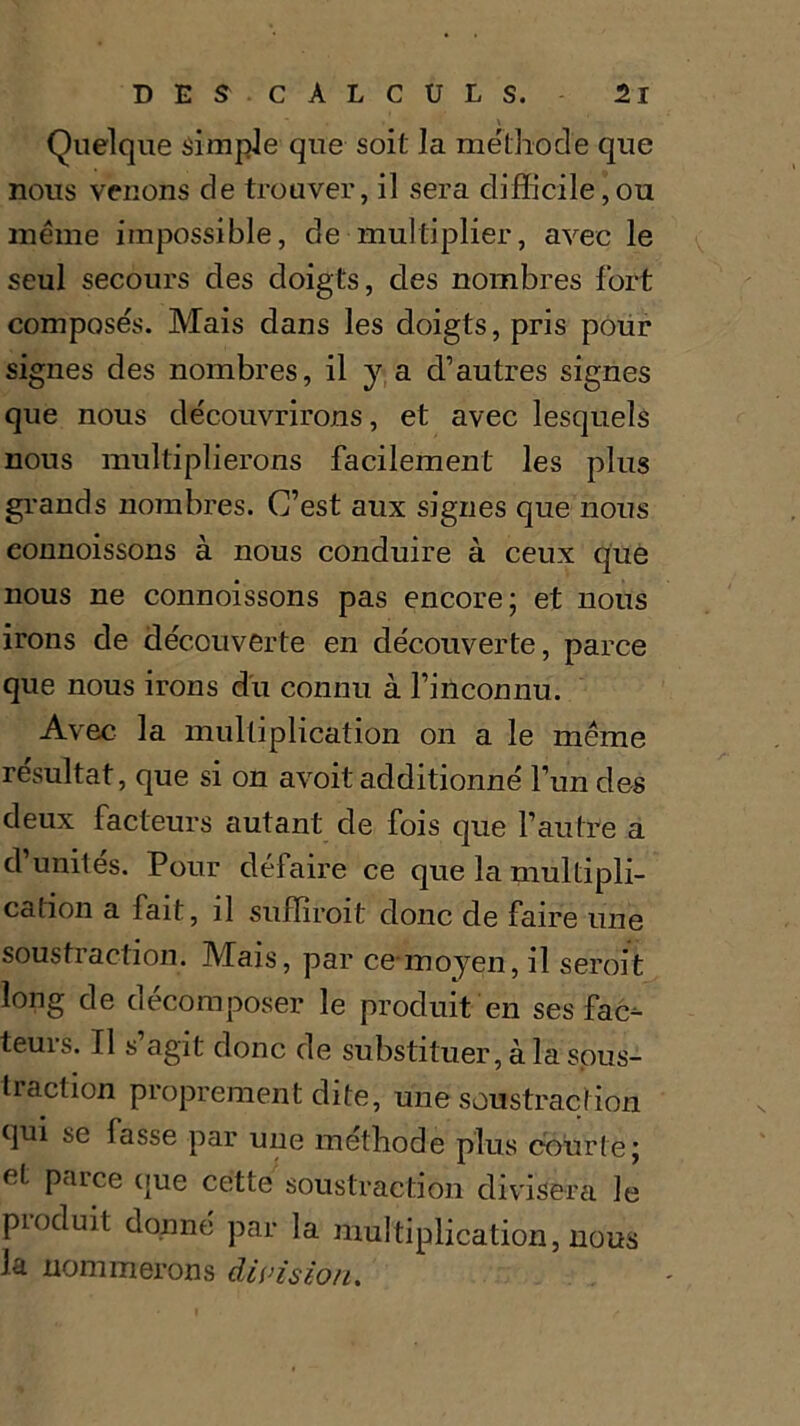 Quelque simple que soit la méthode que nous venons de trouver, il sera difficile,ou même impossible, de multiplier, avec le seul secours des doigts, des nombres fort composés. Mais dans les doigts, pris pour signes des nombres, il y a d’autres signes que nous découvrirons, et avec lesquels nous multiplierons facilement les plus grands nombres. C’est aux signes que nous eonnoissons à nous conduire à ceux que nous ne eonnoissons pas encore; et nous irons de découverte en découverte, parce que nous irons du connu à l’inconnu. Avec la multiplication on a le même résultat, que si on avoit additionné l’un des deux facteurs autant de fois que l’autre a d’unités. Pour défaire ce que la multipli- cation a fait, il suffirait donc de faire une soustraction. Mais, par ce moyen, il serait long de décomposer le produit en ses fac- teurs. Il s’agit donc de substituer, à la sous- traction proprement dite, une soustraction qui se fasse par une méthode plus courte; et parce que cette soustraction divisera le produit donné par la multiplication, nous la nommerons division.