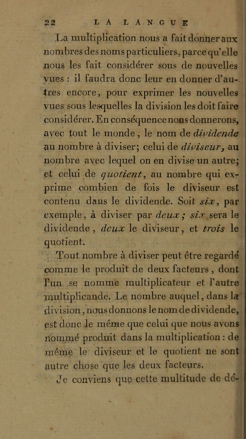 La multiplication nous a fait donner aux nombres des noms particuliers, parce qu’elle nous les fait considérer sous de nouvelles vues : il faudra donc leur en donner d’au- tres encore, pour exprimer les nouvelles vues sous lesquelles la division les doit faire considérer. En conséquence nons donnerons, avec tout le monde, le nom de dividende au nombre à diviser; celui de diviseur3 au nombre avec lequel on en divise un autre; et celui de quotient, au nombre qui ex- prime combien de fois le diviseur est contenu dans le dividende. Soit six, par exemple, à diviser par deux; six sera le dividende , deux le diviseur, et trois le quotient. Tout nombre à diviser peut être regardé comme le produit de deux facteurs , dont l7un se nomme multiplicateur et l’autre multiplicande. Le nombre auquel, dans la division, nous donnons le nom de dividende, est donc le même que celui que nous avons nommé produit dans la multiplication : de même le diviseur et le quotient ne sont autre chose que les deux facteurs. Je conviens que cette multitude de de-