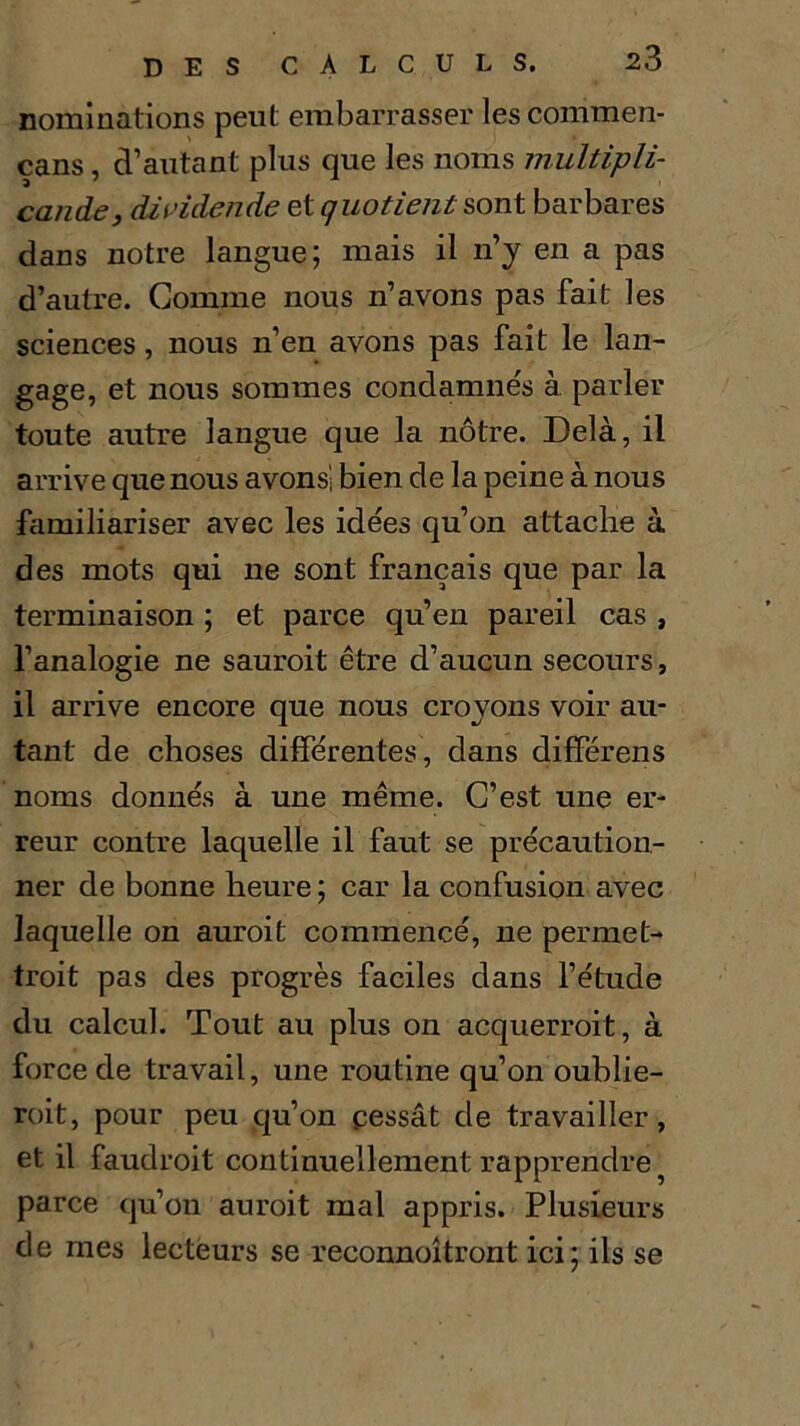 nominations peut embarrasser les commen- cans, d’autant plus que les noms multipli- cande^ dividende et quotients ont barbares dans notre langue; mais il n’y en a pas d’autre. Gomme nous n’avons pas fait les sciences, nous n’en avons pas fait le lan- gage, et nous sommes condamnés à parler toute autre langue que la nôtre. Delà, il arrive que nous avons', bien de la peine à nous familiariser avec les idées qu’on attache à des mots qui ne sont français que par la terminaison ; et parce qu’en pareil cas , l’analogie ne saurait être d’aucun secours, il arrive encore que nous croyons voir au- tant de choses différentes, dans différens noms donnés à une même. C’est une er- reur contre laquelle il faut se précaution- ner de bonne heure ; car la confusion avec laquelle on aurait commencé, ne permet- trait pas des progrès faciles dans l’étude du calcul. Tout au plus on acquerrait, à force de travail, une routine qu’on oublie- rait, pour peu qu’on cessât de travailler, et il faudrait continuellement rapprendre 5 parce qu’on aurait mal appris. Plusieurs de mes lecteurs se reconnoîtront ici; ils se