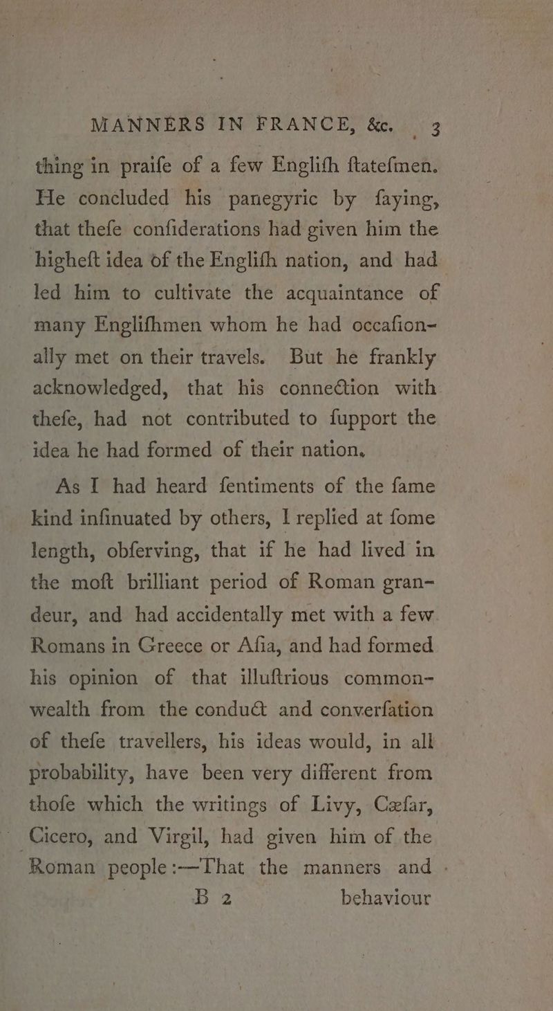 thing in praife of a few Englith ftatefmen. He concluded his panegyric by faying, that thefe confiderations had given him the higheft idea of the Englith nation, and had led him to cultivate the acquaintance of many Englifhmen whom he had occafion- ally met on their travels. But he frankly acknowledged, that his connection with thefe, had not contributed to fupport the idea he had formed of their nation, As I had heard fentiments of the fame kind infinuated by others, I replied at fome length, obferving, that if he had lived in the moft brilliant period of Roman gran- deur, and had accidentally met with a few Romans in Greece or Afia, and had formed his opinion of that illuftrious common- wealth from the conduct and converfation of thefe travellers, his ideas would, in all probability, have been very different from thofe which the writings of Livy, Cefar, ~ Cicero, and Virgil, had given him of the ‘Roman people:-—That the manners and . B 2 behaviour