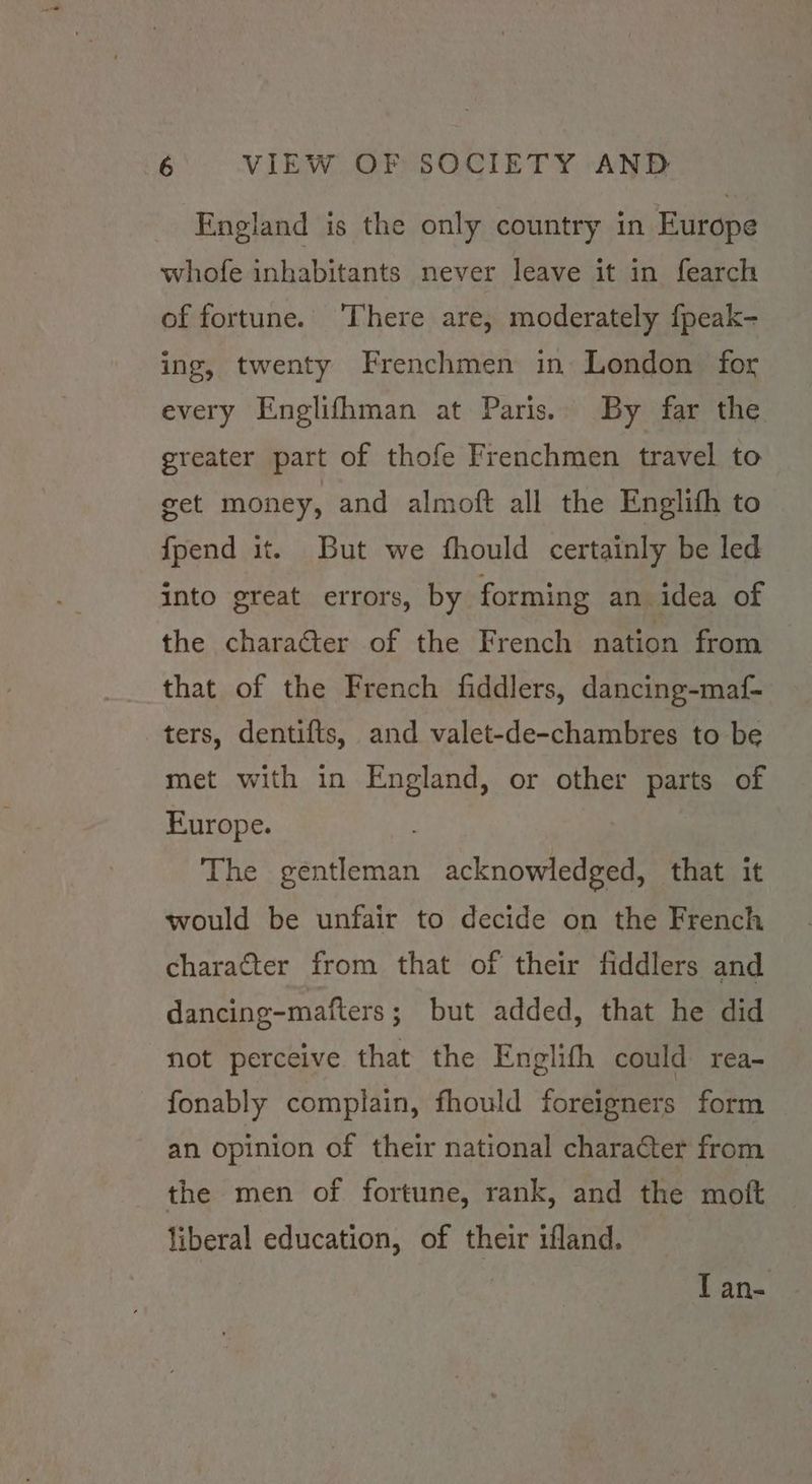 England is the only country in Europe whofe inhabitants never leave it in fearch of fortune. ‘There are, moderately fpeak- ing, twenty Frenchmen in London for every Englifhman at Paris. By far the. greater part of thofe Frenchmen travel to get money, and almoft all the Englith to fpend it. But we fhould certainly be led into great errors, by forming an idea of the charaéter of the French nation from that of the French fiddlers, dancing-maf- ters, dentifts, and valet-de-chambres to be met with in England, or other parts of Europe. The vantieuith sctnioweetaane that it would be unfair to decide on the French character from that of their fiddlers and dancing-matfters ; but added, that he did not perceive that the Englifh could rea- fonably complain, fhould foreigners form an opinion of their national character from the men of fortune, rank, and the moft liberal education, of their ifland. | I an-