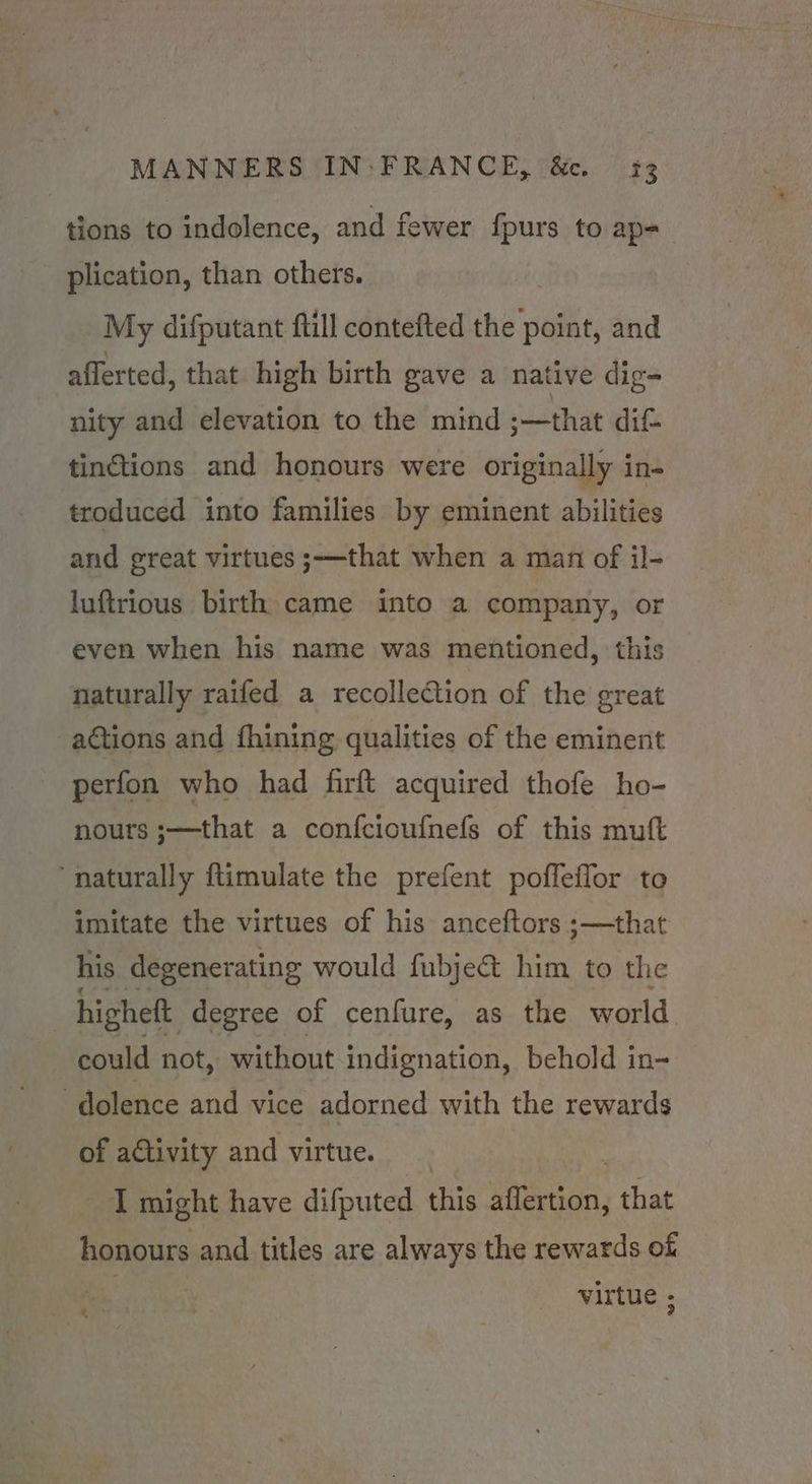 tions to indolence, and fewer {fpurs to ap- _ plication, than others. My difputant ftill contefted the point, and afferted, that high birth gave a native dig- nity and elevation to the mind ;—that dif tinctions and honours were originally in- troduced into families by eminent abilities and great virtues ;—that when a man of il- luftrious birth came into a company, or even when his name was mentioned, this naturally raifed a recollection of the great actions and fhining qualities of the eminent perfon who had firft acquired thofe ho- nours .—that a confcioufnels of this muft ‘naturally ftimulate the prefent poffeffor to imitate the virtues of his anceftors ;—that his degenerating would fubject him to the higheft degree of cenfure, as the world could not, without indignation, behold in- -dolence and vice adorned with the rewards of ae and virtue. I might have difputed this Whar, that honours and titles are always the rewards of re virtue ;