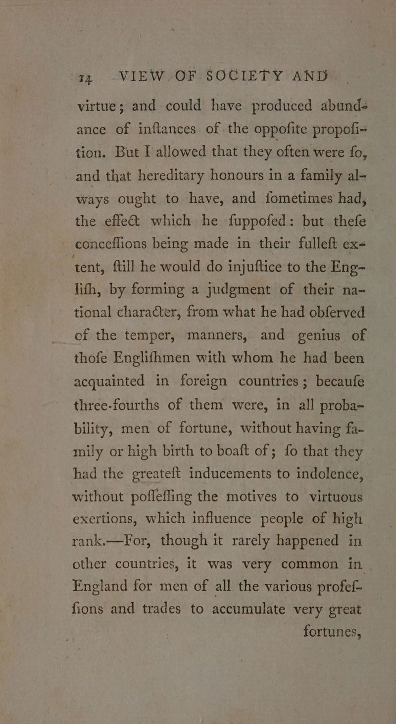 virtue; and could have produced abuands ance of inftances of the oppofite propofi~ tion. But I allowed that they often were fo, and that hereditary honours in a family al- ways ought to have, and ifometimes had, the effet which he fuppofed: but thefe conceflions being made in their fulleft ex- tent, {till he would do injuftice to the Eng- lifh, by forming a judgment of their na- tional character, from what he had obferved of the temper, manners, and genius of thofe Englifhmen with whom he had been acquainted in foreign countries ; becaufe three-fourths of them were, in all proba- bility, men of fortune, without having fa- mily or high birth to boaft of ; fo that they had the greateft inducements to indolence, without poffefling the motives to virtuous exertions, which influence people of high rank.—For, though it rarely happened in other countries, it was very common in. England for men of all the various profef- fions and trades to accumulate very great fortunes,