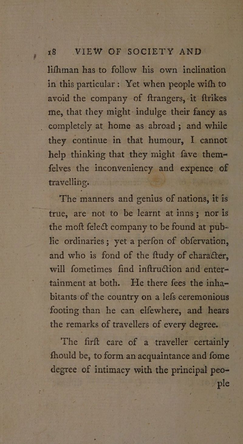 in this particular: Yet when people with to avoid the company of ftrangers,-it ftrikes me, that they might: indulge their fancy as they continue in that humour, I cannot help thinking that they might fave them- felves the inconveniency and caste of tr avelling. | ies The manners and genius of nations, it is true, are not to be learnt at inns; nor is the moft fele&amp;t company to be found at pub- lic ordinaries ; yet a perfon of obfervation, and who is fond of the ftudy of character, will fometimes find inftruétion and enter- tainment at both. He there fees the inha- bitants of the country on a lefs ceremonious footing than he can elfewhere, and hears the remarks of travellers of every degree. The firft care of a traveller certainly | degree of intimacy with the principal peo- ple