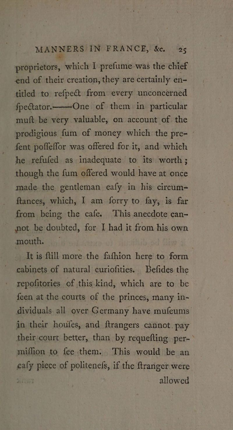 IE which I prefume was the chief end of their creation, they are certainly en- titled to refpect from every unconcerned fpectator.——One_ of them in particular muft be very valuable, on account of the prodigious fum of money which the pre- fent poffeffor was offered for it, and which he refufed as inadequate to its worth ; though the fum offered would have at once made the gentleman eafy in his circum= ftances, which, I am forry to fay, is far from being the cafe. This anecdote can- not be doubted, for I had it from his own mouth. : | It is ftill more the fafhion here to form cabinets of natural curiofities. hints, the repofitories of this kind, which are to be feen at the courts of the princes, many in- dividuals all over Germany have mufeums in their houfes, and ftrangers cannot pay their. court es than by requefting per-° mniffion to fee them. This would be an eafy piece of politenefs, if the ftranger were allowed