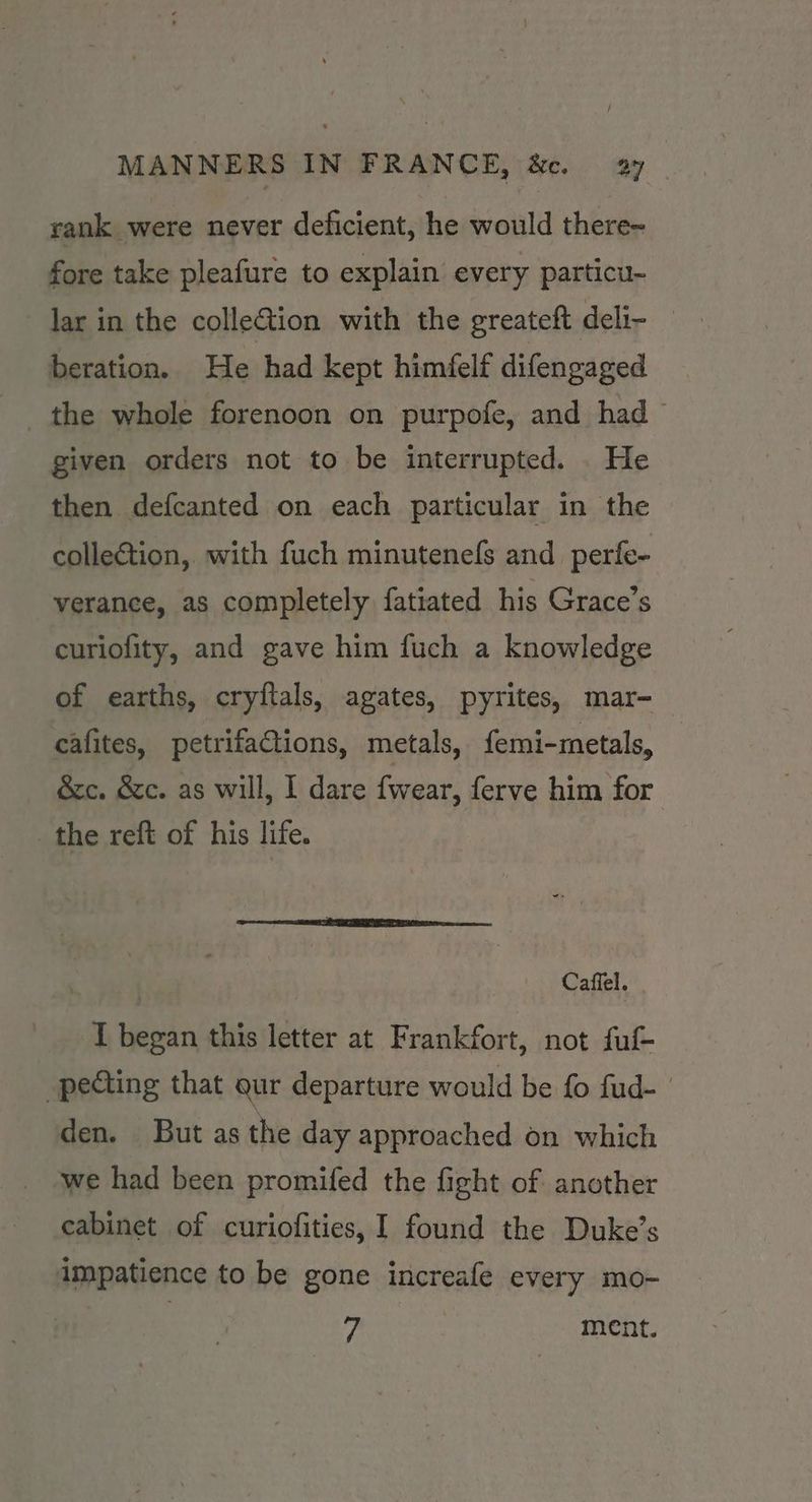 rank were never deficient, he would there- fore take pleafure to explain every particu- lar in the colleGtion with the greateft deli- _ beration. He had kept himfelf difengaged the whole forenoon on purpofe, and had given orders not to be interrupted. He then defcanted on each particular in the collection, with fuch minutenefs and _perfe- verance, as completely fatiated his Grace’s curiofity, and gave him fuch a knowledge of earths, cryftals, agates, pyrites, mar- cafites, petrifaCtions, metals, femi-metals, &amp;c. &amp;c. as will, I dare fwear, ferve him for the reft of his life. Caffel. T began this letter at Frankfort, not ful -pecting that gur departure would be fo fud- den. But as the day approached on which we had been promifed the fight of another cabinet of curiofities, I found the Duke’s impatience to be gone increafe every mo- Hs ment.