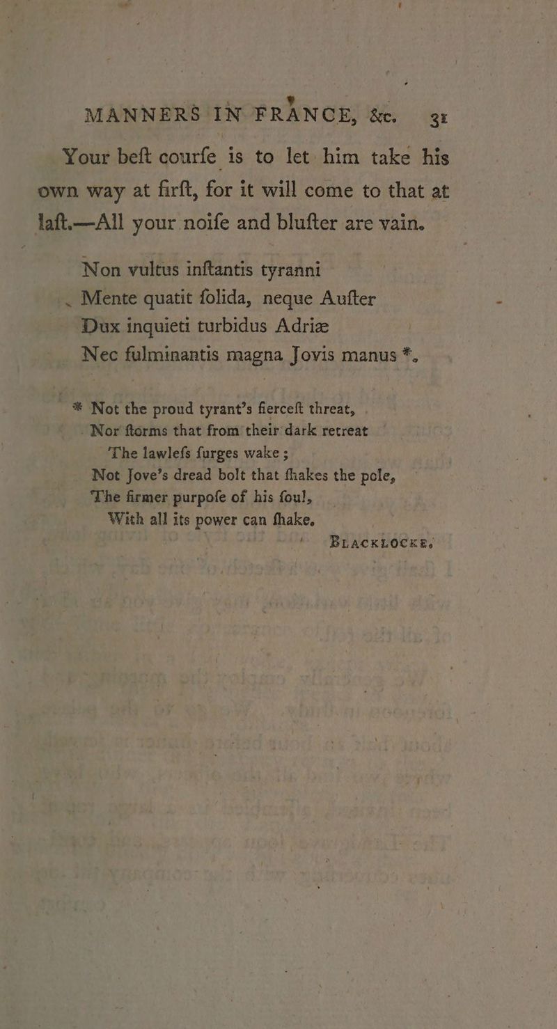 ‘4 ; b : MANNERS IN FRANCE, &amp;e. 3x Your beft courfe is to let him take his own way at firft, for it will come to that at laft.—All your noife and blufter are vain. Non vultus inftantis tyranni . Mente quatit folida, neque Aufter Dux inquieti turbidus Adriz Nec fulminantis magna Jovis manus *, ~ *® Not the proud tyrant’s fierceft threat, Nor ftorms that from their dark retreat The lawlefs {urges wake ; Not Jove’s dread bolt that fhakes the pole, The firmer purpofe of his foul, With all its power can fhake, ‘ BLackLocke.