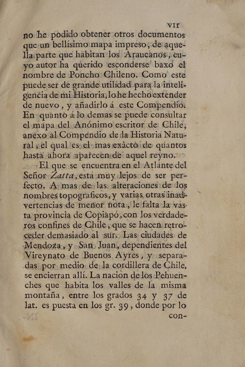 no he podido obtener otros documentos que-un bellísimo: mapa impreso; de: aque- lla. parte que habitan los Araucanos:, cu- yo autor ha querido esconderse” baxd el nombre de Poncho Chileno. Como' este puede ser de grande utilidad para la ínteli- gencia de mi Historia;lohe hechoextender de nuevo, 3, añadirlo á este Compendio: En quanto á lo.demas se puede consultar el mapa del «Anónimo escritor de: Chile, anexo al Compendio de da Historia Nati ral el qual 'es el: mas exáctó de. quantos hasta ahora «apatecensde' aquel reyno. ¿El que se encuentra.en el Atlante del Señor Zatfa,está muy dejos «de ser per- fecto. A- mas nde:: las: alteraciones: de: los nombres topograficos, y varias otraslinad; vertencias de menor nota. le falta la vas ta\provincia de Copiapó,con los verdade- ros confines de Chile que se hacen: retro- ceder.demasiado al «sur. Las: ciudades de Mendoza, y : San, Juan, dependientes del Vireynato de Buenos. Ayres, y. separa- das por. medio. de: la cordillera de Chile, se encierran allí. La nacion de los Pebuen- ches que habita los valles de la misma montaña, entre los grados 34 y 37 de lat. es puesta en los gr. 39 , donde por lo con-