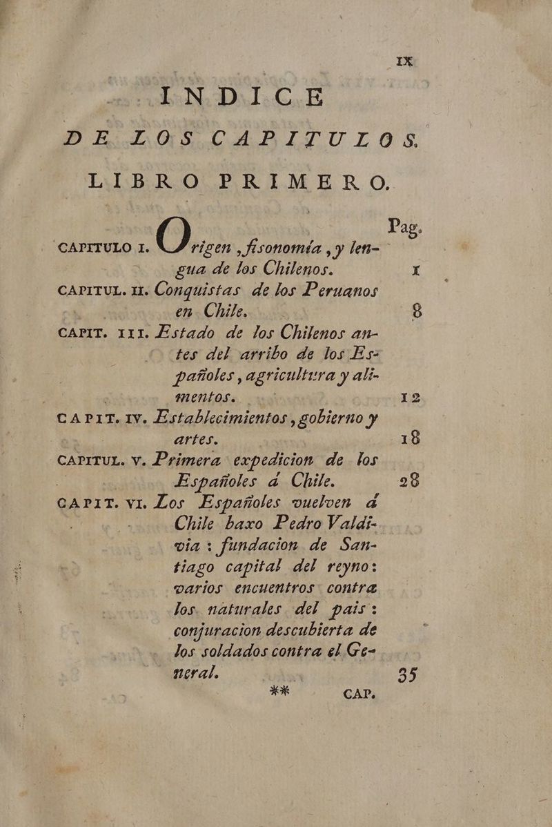 IN DLC E Pro AITULOS EMB ROL. P | R 1.M ER O. O.. Pag. CAPITULO I. rigen ,fisonomia , y len- gua de los Chilenos. x CAPITUL. 11. Conquistas de los Peruanos en Chile. 8 CAPIT. 111. Estado de los Chilenos an- tes del arribo de los Es: pañoles, agricultura y Alín : MEntos. è». 1:2 CAPIT. IV. Establecimientos, gobierno y artes. 18 CAPITUL. v. Primera expedicion de los Españoles a Chile. 28 CAPIT. vi. Los Españoles vuelven 4 Chile baxo Pedro Valdi- via > fundacion de San- tiago capital del reyno: varios encuentros. contra los. naturales del pais: conjuracion descubierta de los soldados contra el Ge- neral. n 35 AR CAP.