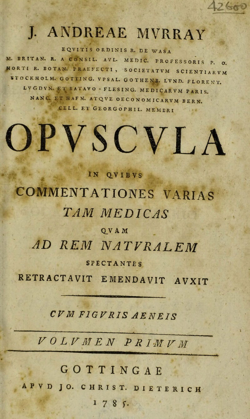 J. ANDREAE MVRRAY M. fiO s EQVITIS ORDINIS R. DE WASA BRifAN. R, A ConsiL. avl. medic. professoris P o RTI R. BOTAN. PRAEFECTI , SOCIETATVM SCIENTlARVM TOCKJiOLM. GOTTING. VPSAL. GOTHE L V N D. F L O R E N T. LVGDVN. £1^ BATAVO - FLESING. MEDICARVM PARIS, NANCX ^T HAFN. ATQVE O E C O N O M l C A R V M B E R N. CELL. ET GEORGOPHIL. MEMBRI OPVSCVLA IN dVIB VS a) COMMENTATIONES VARIAS TJM MEDICAS QY A M. AD REM NATVRALEM SPECTANTE S RETRACTAVIT EMENDAVIT AVXIT CFM FIGFRIS AENEIS VOLVMEN PRimVM GOTTINGAE apvd jo. christ. dieterich