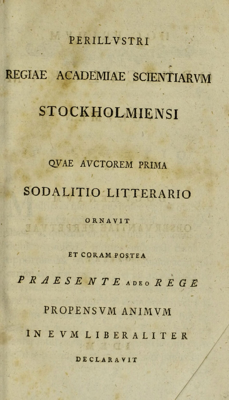 PERILLVSTRI REGIAE ACADEMIAE SCIENtlARVM \ STOCKHOLMIEIVSI QVAE AVCTOREM PRIMA / SODALITIO LITTERARIO ORNAVIT ' ET CORAM POSTEA P R A E S E N T E R E G E t PROPENSVM ANIMVM IN EVM LIBERALITER declaravit