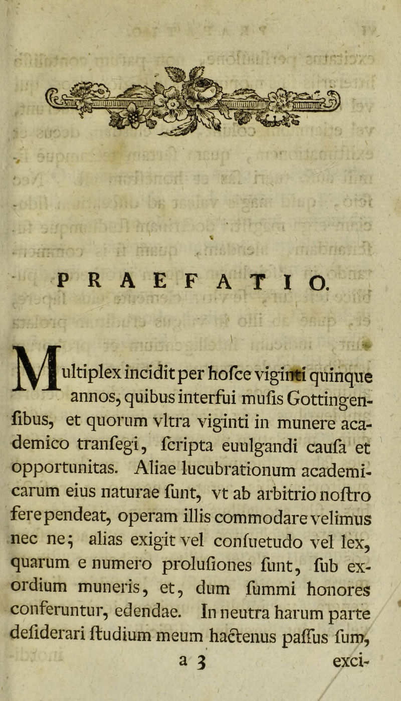 PRAEFATIO. jy/j^ultiplex incidit per hofce vigiirti quinque annos, quibus interfui mufis Gottingen- fibus, et quorum vitra viginti in munere aca- demico tranfegi, fcripta euulgandi caufa et opportunitas. Aliae lucubrationum academi- carum eius naturae funt, vt ab arbitrio noftro ferependeat, operam illis commodare velimus nec ne^ alias exigit vel confuetudo vel lex, quarum e numero prolufiones funt, fub ex- ordium muneris, et, dum fummi honores conferuntur, edendae. In neutra harum parte deflderari ftudium meum haclenus paffus fum,