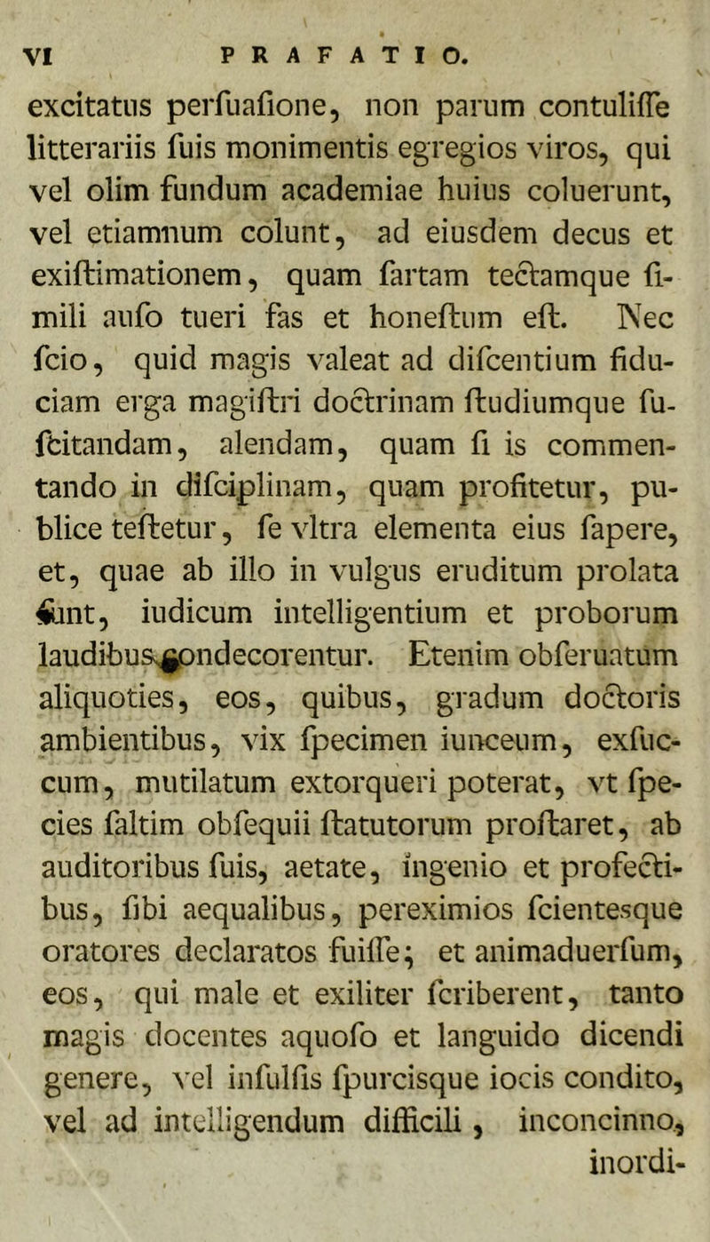 excitatus perfuafione, non parum contulifle litterariis fuis monimentis egregios viros, qui vel olim fundum academiae huius coluerunt, vel etiamnum colunt, ad eiusdem decus et exiftimationem, quam fartam teclamque fi- mili aufo tueri fas et honeftum eft. Nec fcio, quid magis valeat ad difcentium fidu- ciam erga magiftri do6:rinam ftudiumque fu- fdtandam, alendam, quam fi is commen- tando in difciplinam, quam profitetur, pu- blice tefbetur, fe vitra elementa eius fapere, et, quae ab illo in vulgus eruditum prolata ffeint, iudicum intelligentium et proborum laudibus^^ndecorentur. Etenim obferuatum aliquoties, eos, quibus, gradum docloris ambientibus, vix fpecimen iunceum, exfuc- cum, mutilatum extorqueri poterat, vt fpe- cies faltim obfequii flatutorum proflaret, ab auditoribus fuis, aetate, ingenio et profecti- bus, fibi aequalibus, pereximios fcientesque oratores declaratos fiiiffe; et animaduerfum, eos, qui male et exiliter fcriberent, tanto magis docentes aquofo et languido dicendi genere, ^'el infulfls fpurcisque iocis condito, vel ad intelligendum difficili, inconcinno, inordi-