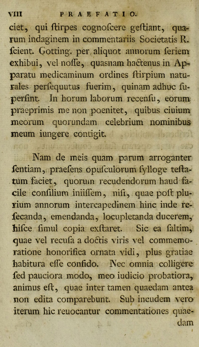 ciet, qui flirpes cognofcere gefhiant, qua- rum indaginem in commentariis Societatis R. fcient. Gotting'. per aliquot annorum feriem exhibui, velnoffe, quasnam hactenus in Ap- paratu medicaminum ordines ftirpium natu- rales perfequutus fuerim, quinam adhuc fu- perfint. In horum laborum recenfu, eorum praeprimis me non poenitet, quibus ciuium meorum quorundam celebrium nominibus meum iungere contigit Nam de meis quam panim arroganter fentiam, praefens opufculorum fylloge tefta- tum faciet, quorum recudendorum haud fa- cile confilium iniilTem, nifi, quae pofl: plu- rium annorum intercapedinem hinc inde re- fecanda, emendanda, locupletanda ducerem, hifce fimul copia exftaret Sic ea faltim, quae vel recufa a doctis viris vel commemo- ratione honorifica ornata vidi, plus gratiae habitura elfe confido. Nec omnia colligere fed pauciora modo, meo iudicio probatiora, animus eft, quae inter tamen quaedam antea non edita comparebunt Sub incudem vero iterum hic reuocantur commentationes quae- dam