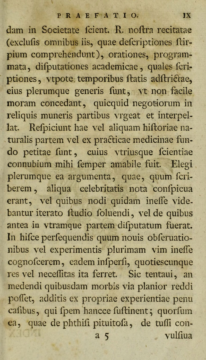 dam in Societate fcient. R. noftra recitatae (exclufis omnibus iis, quae defcriptiones ftir- pium comprehendunt), orationes, program- mata , difputationes academicae, quales fcri- ptiones, vtpote temporibus ftatis adftricVae, eius plerumque generis funt, vt non facile moram concedant, quicquid negotiorum in reliquis muneris partibus vrgeat et interpel- lat. Refpiciunt hae vel aliquam hiftoriae na- turalis partem vel ex practicae medicinae fun- do petitae funt, cuius vtriusque fcientiae connubium mihi femper amabile fuit. Elegi plerumque ea argumenta, quae, quum fcri- berem, aliqua celebritatis nota confpicua erant, vel quibus nodi quidam inelle vide- bantur iterato ftudio foluendi, vel de quibus antea in vtramque partem difputatum fuerat. In hifce perfequendis quum nouis obferuatio- nibus vel experimentis plurimam vim inelTe cognofcerem, eadem infperfi, quotiescunque res vel necelfitas ita ferret. Sic tentaui, an medendi quibusdam morbis via planior reddi poffet, additis ex propriae experientiae penu cafibus, qui fpem hancce fuftinent ^ quorfum ea 5 quae de phthifi pituitofa, de tulfi con- a 5 vulfiua