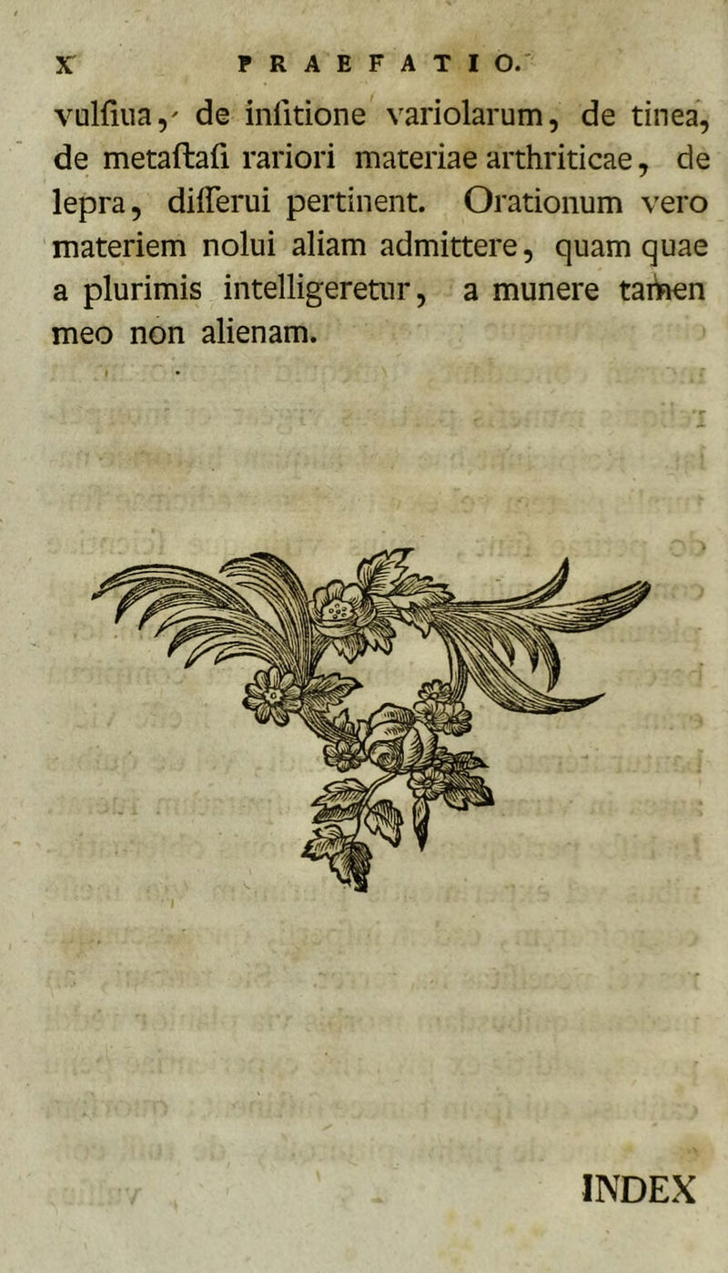 vulfiua,' de inlitione variolarum, de tinea, de metaftafi rariori materiae arthriticae, de lepra, dilTerui pertinent. Orationum vero materiem nolui aliam admittere, quam quae a plurimis intelligeretur, a munere taiiaen meo non alienam.