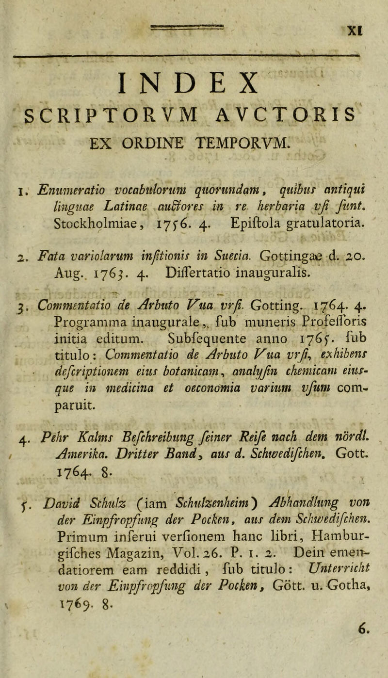 INDEX SCRIPTORVM AVCTORIS EX ORDINE TEMPORVM. 1. Enumeratio vocabulorum qtiorundam, quibus antiqui linguae Latinae ausiores in re herbaria vjt fiint. Stockholniiae, 17^6.4. Epiftola gratulatoria. 2. Fata variolaruni injitionis in Suecia. Gottingae d. 20. Aug.. 176^. 4. DilTertatio inauguralis. Commentatio de Arbuto Vua vrji. Gotting. 1764. 4. Programma inauguralefub muneris Profeflbris initia editum. Subfequente anno 176^. fub titulo: Commentatio de Arbuto Vua vrjt^ exhibens defcriptionem eius botanicani^ analyjin cheniicam eius- que in medicina et oeconomia varium vfum com- paruit. 4. Pehr Kalms Befchreibung feiner Reife nach dem nordl. Amerika. Dritter Bandy aus d. Schwedifchen, Gott. 1764. 8- David Schulz (iam Schutzenheim') Abhandlung von der Einpfropfimg der Pocken, aus dem Schwedifchen. Primum inferui verfionem hanc libri, Hambur- gifches Magazin, Vol. 26. P. i. 2. Dein emeir- datiorem eam reddidi, fub titulo : Unterricht von der Einpfropfimg der Pocken, Gott. u. Gotha, 17^9- 8- 6.