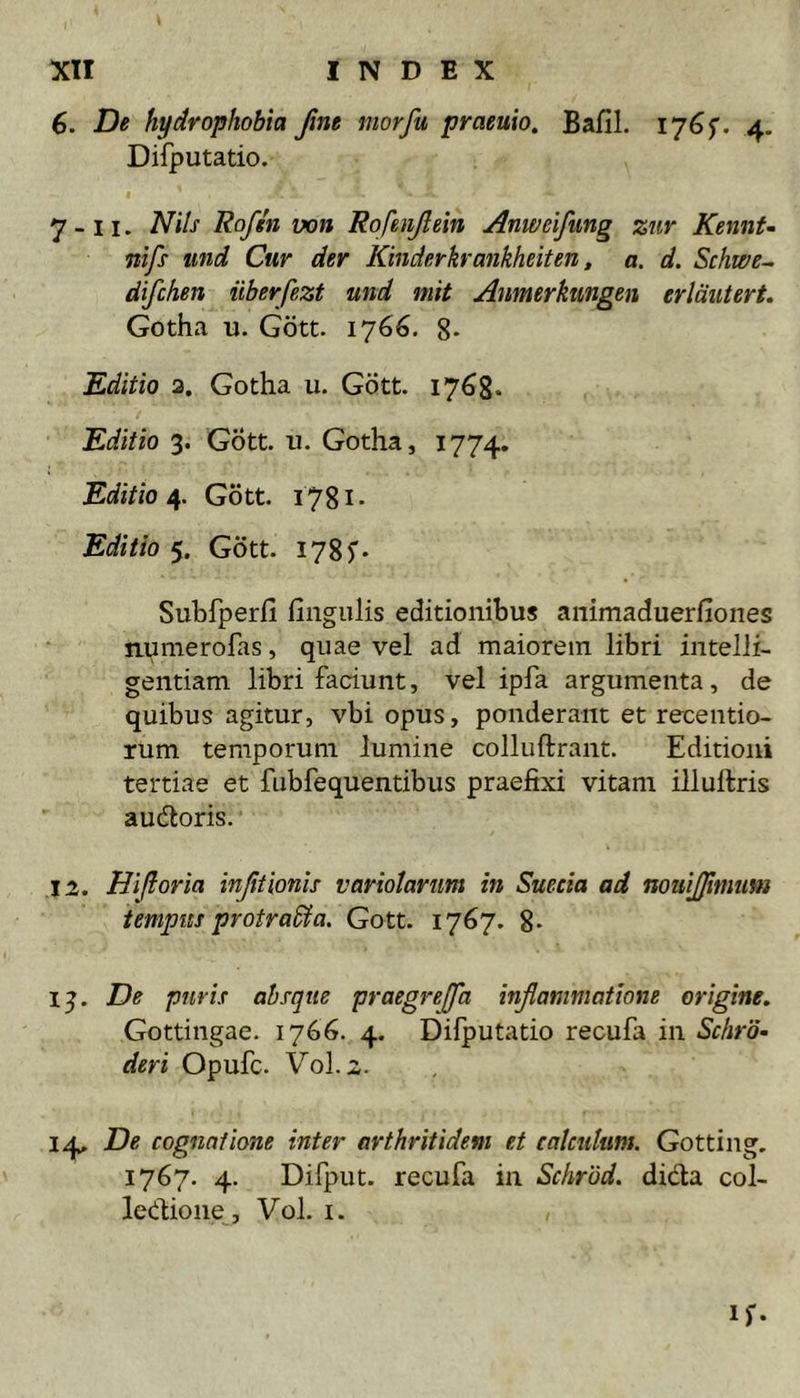 6. De hydrophobia fme niorfu praeuio, Bafil. I76f. 4. Difputatio. 7 - 11. Nils Rofin von Rofenjlein Anweifimg zur KennU nifs iind Cur der Kinderkrankheiten, a. d. Schwe- difchen iiberfezt und mit Anmerkiingen erlmtert. Gotha u. Gott. 1766. 8- Editio a. Gotha u. Gott. 1768* Editio 3. Gott. 11. Gotha, 1774. Editio/^. Gott. i78i- Editio 5. Gott. 1785’* Subfperfi fingiilis editionibus animaduerfiones npmerofas, quae vel ad maiorem libri intelli- gentiam libri faciunt, vel ipfa argumenta, de quibus agitur, vbi opus, ponderant et recentio- rum temporum lumine colluflrant. Editioni tertiae et fubfequentibus praefixi vitam illuftris audtoris. 12. Hiftoria injitionis variolanm in Suecia ad nouijjitnum tempus protradta. Gott. 1767. 8- 13. De puris absque praegrejffa inflammatione origine, Gottingae. 1766. 4. Difputatio recufa in Schro- deri Opufc. Vol. 2. 14. De cognatione inter arthritidem et calculum. Gotting. 1767. 4. Difput. recufa in Schrod. didta col- ledione, Vol. i. if-