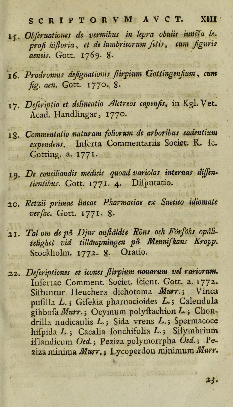 ly. Obferuationes de vermibus in lepra obuiis iunSfa le. proji htftoria^ et de lumbricorum fetis, cum figuris aeneis. Gott. 1769. 8* l€. Prodromus defignationis fiirpum Gottingenfium ^ cum fig. aen. Gott. 1770. 17. Defcriptio et delineatio Aletreos capenfis, in Kgl. Vet. Acad. Handlingar, 1770. Ig. Commentatio naturam foliorum de arboribus cadentium expendens. Inferta Commentariis Societ. R. fc. Gotting. a. 177 19. De conciliandis medicis quoad voriolas internas dijfen- tientibus. Gott. 1771. 4* Difputatio. 20. Retzii primae lineae Pharmaciae ex Suecico idiomate verfae. Gott. 1771. 8* '21. Tai om de pS Djur anfialdte Rbns och Fdrfdks op&amp;li- telighet vid tilldmpningen pS> Mennifkans Kropp. Stockholm. 1772. 8- Oratio. 22. Defcriptiones et icones fiirpiimi nouarum vel rariorum» Infertae Comment. Societ, fcient. Gott. a. 1772. Siftuntur Heuchera dichotoma Murr.-, Vinea pufilla L. j Gifekia pharnacioides L. j Calendula gibbofa Murr. j Ocymum polyftachion L. j Chon- drilla nudicaulis L. j Sida vrens L. j Spermacoce hifpida L. s Cacalia fonchifolia L. j Sifymbrium iflandicum Oed.‘y Peziza polymorrpha Oed,'y Pe- ziza minima Murr» Lycoperdon minimum Murr.