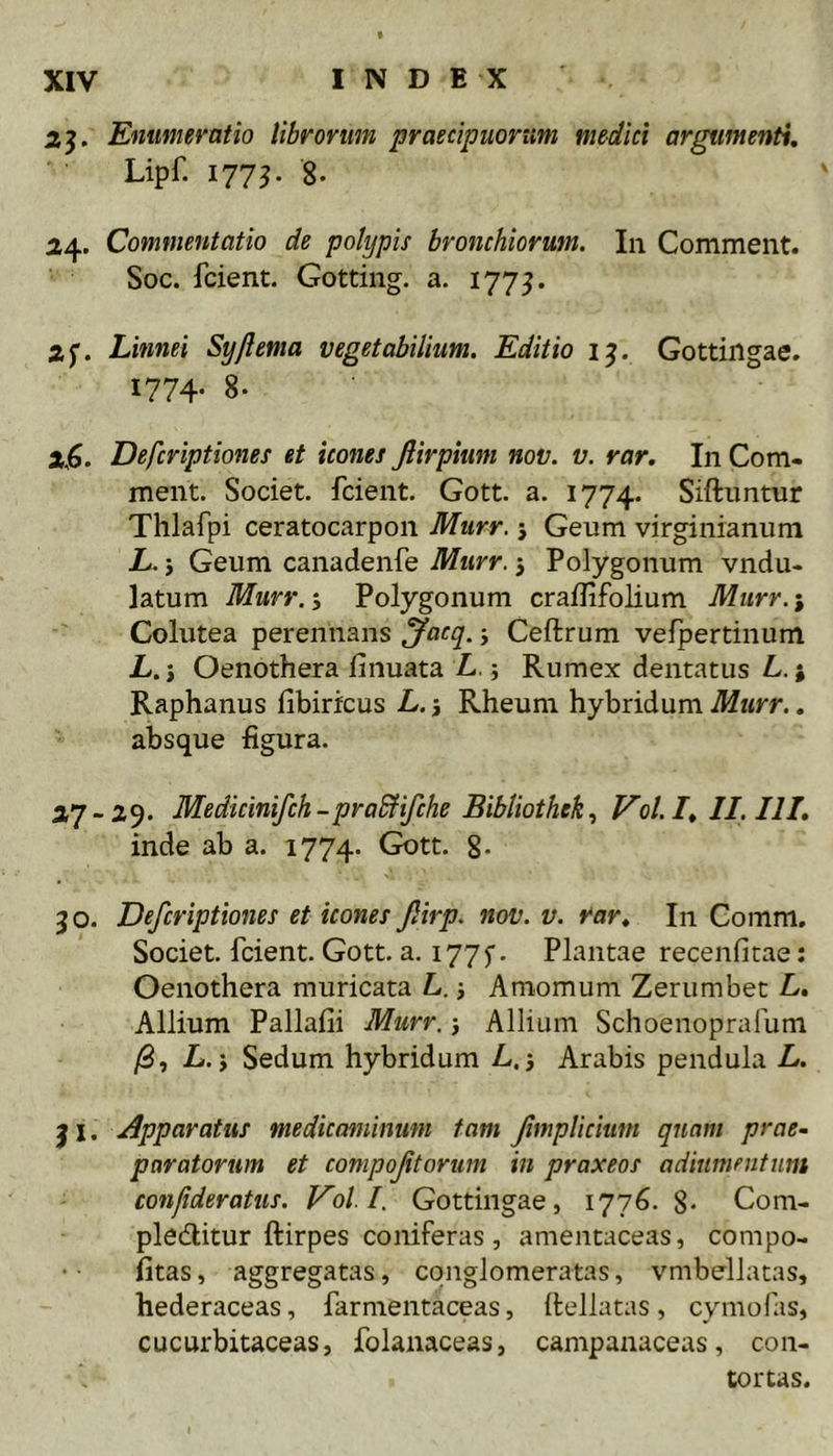 Enumeratio librorum praecipuorum medici argumenti, Lipf. 177^. 8. 24. Commentatio de polypis bronchiorum. In Comment. Soc. fcient. Gotting. a. 1775. ap Linnei Syjlema vegetabilium. Editio 1^. Gottingae. 1774- 8. 2,6. Defcriptiones et icones fiirpium nov. v. rar. In Com- ment. Societ, fcient. Gott. a. 1774. Siftimtur Thlafpi ceratocarpon Murr. j Geum virginianum L. j Geum canadenfe Murr. 5 Polygonum vndu- latum Murr.-) Polygonum crailifolium Murr.-, Colutea perennans ^acq. j Ceftrum velpertinum L. i Oenothera finuata L.; Rumex dentatus L.; Raphanus fibirfcus L. j Rheum hybridum Murr.. absque figura. 27-29. Medicinifch-praEfifche Bibliothek., V^ol.I, II. III, inde ab a. 1774. Gott. §. 30. Defcriptiones et icones jlirp. nov. v. rar. In Comm. Societ, fcient. Gott. a. 1775'. Plantae recenfitae; Oenothera muricata L. j Amomum Zerumbet L, Allium Pallafii Murr. 5 AlliLim Schoenoprafum /3, L. j Sedum hybridum L.5 Arabis pendula L. j I. Apparatus medicaminum tam Jimplicium quam prae- paratorum et compof torum in praxeos adiumentum confideratus. Voll. Gottingae, 1776. 8- Com- pleditur ftirpes coniferas, amentaceas, compo- fitas, aggregatas, conglomeratas, vmbellatas, hederaceas, farmentaceas, ilellatas, cymofas, cucurbitaceas, folanaceas, campanaceas, con- tortas.