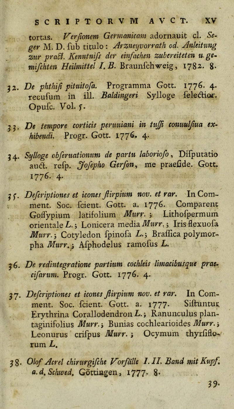 tortas. Verfmum Germanicam adornauit cl. Se. ger M. D. fub titulo: Arzneyvorvath od. AnUitung zitr praEi. Kenntnifs der einfachen zubereiteteh u.ge- mifchten Heilmittel I.B. Braunfchweig, 1782- 8- ^2. De phthiji pitiiitofa. Programma Gott. 1776. 4. recufum in ili. Baldingeri Sylloge feledicur. Opufc. Vol. f. 55. De tempore corticis perimam in tiijfi ccmmljiua ex- hibendi. Progr. Gott. 1776. 4. J4. Sylloge obferuatiomm de partu laboriofo, Difputatio aud. refp. Jofepho Gerfon, me praeCde. Gott. 1776. 4. ^ f. Defcriptiones et icones Jiirpiim nov. et rar. In Com- ment. Soc. fcient. Gott. a. 1776. Comparent GolTypium latifolium Murr. j Lithofpermum orientale L. j Lonicera media Murr. j Iris flexuofa Murr.-, Cotyledon fpinofa L.-, Braflica polymor- pha Murr.-, Afphodelus ramofus L. ^6. De redintegratione partium cochleis limacibus que prae* cifarum. Progr. Gott. 1776. 4» 57. Defcriptiones et icones jlirpium nov. et rar. In Com- ment. Soc. fcient. Gott. a. 1777. Siftuntut Erythrina Corallodendron L. -, Ranunculus plan- taginifolius Murr. -, Bunias cochlearioides Murr. -, Leonurus crifpus Murr. -, Ocymum thyrfiflo- rum L. jg. Olof Aerei chirurgifehe Vorfdlle I.II. Band mitKupf, a.d.Schwed. Gottingen, i777* 8* 39’