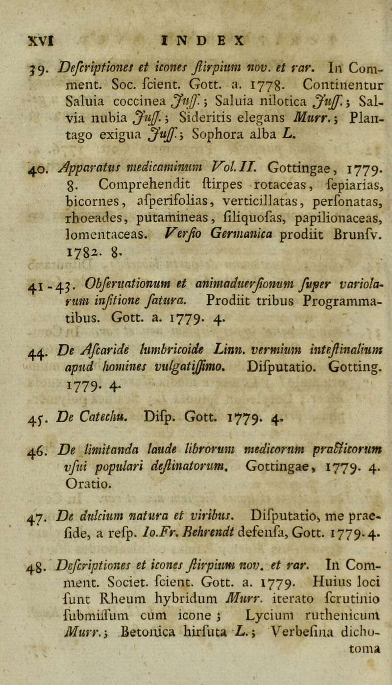 59. Defcviptiones et icones Jlirphmi nov. et rar. Iii Com- ment. Soc. fcient. Gott. a. 1778. Continentur Saluia coccinea j Saluia nilotica j Sal- via nubia JiiJJ. j Sideritis elegans Murr. j Plan- tago exigua JuJf.y Sophora alba L. 40. J^pparatus medicaminum Vol.ll. Gottingae, 1779. g. Comprehendit ftirpes rotaceas, fepiarias, bicornes, afperifolias, verticillatas, perfonatas, rhoeades, putamineas, filiquofas, papilionaceas, lomentaceas. Verjio Germanica prodiit Brunfv. 1782. 8. 41-45. Obferuationum et anmadiierjtomtm fuper variola- fum injitione fatura. Prodiit tribus Programma- tibus. Gott. a. 1779. 4* 44. De Afcaride himbricoide Linn. vermium intefinalium apud homines vulgatijjimo. Diiputatio. Gotting. 1779. 4. 45'. De Catechu. Difp. Gott. 1779. 4. 46. De Imitanda laude librorum medicornm praSlicorum vftti populari dejiinatorum. Gottingae, 1779. 4. Oratio. 47. De dulcium natura et viribus. Difputatio, me prae- fide, a refp. lo.Fr. Rehrendt 1779.4* 48. Defcriptiones et icones firpiim nov. et rar. In Com- ment. Societ, fcient. Gott. a. 1779. Huius loci funt Rheum hybridum Murr. iterato fcrutinio riibmiifum cum icone 5 Lycium ruthenicum Murr. i Betonica hirfuta L. j Verbefina dicliu- toma