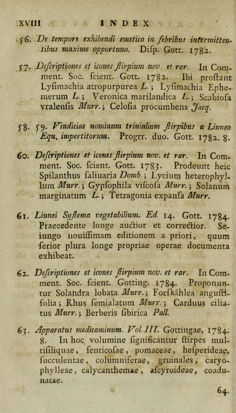 ^6. De tempore exhibendi emetica in febribus intermitten- tibus maxime opportuno. Difp. Gott. 1782. j-y, Defcripiiones et icones firpiiim nov et rar. In Com- meat. Soc. fcient. Gott. 1782. Ibi proftaiit Lyfimachia atropurpurea L. 5 Lyfimachia Ephe- merum L.; Veronica marilandica E.; Scabiofa vralenfis Murr.i Celofia procumbens J^acq. 5 8- S9- nominum triuialium Jlirpibus a Linneo Equ, impertitorum. Progrr. duo. Gott. 1782. 8* 60. Defcripttones et icones fiirpium nov, et rar. In Com- meat. Soc. fcient. Gott. 178^- Prodeunt heic Spilanthus faliuaria Domb.; Lycium heterophyJ- lum Murr.; Gypfophila vifcofa Murr. j Solanum marginatum L. j Tetragonia expanfa Murr. 61. Linnei Syftema vegetabilium. Ed. 14. Gott. 1784. Praecedente longe audior et corredior. Se- iungo iiouiflimam editionem a priori, quum ferior plura longe propriae operae documenta exhibeat. 62. Defcripiiones et icones firpitm nov. et rar. In Com- meat. Soc. fcient. Gotting. 1784- Proponun- tur Solandra lobata Murr.-, ForfkShIea angufH- folia j Rhus femialatum Murr. Carduus cilia- tus Murr. i Berberis fibirica Pali. 6^. Apparatus medicaminum. Vol.lII. Gottingae, 1784. 8. In hoc volumine fignificantur ftirpes mul- tifiliquae, fenticofae , pomaceae, hefperideae, fucculentae, columniferae, gruinales, caryo- phylleae, calycanthemae, afcyroideae, coadu- natae. 64.