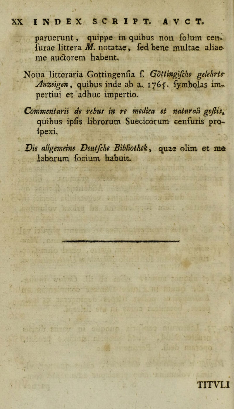 paruerunt, quippe in quibus non foluni cen-. furae littera M. notatae, fed bene multae aliae- me audorem habent, Noua litteraria Gottingenfia f. Gottinglfihe gelehrtt Anzeigmy quibus inde ab a. 1765'. fymbolas im- pertiui et adhuc impertio. Commentarii de rebus in re medica et naturali gefiis^ quibus ipfis librorum Suecicorum eenfuris pro« ipexi. T)ie allgemeine Deutfcke Bibliothek^ quae olim et me laborum focium habuit. TITVLI