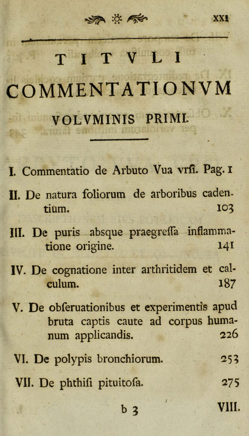T I T V L I COMMENTATIONVM VOLVMINIS PRIMI. I. Commentatio de Arbuto Vua vrfi. Pag. l II. De natura foliorum de arboribus caden- tium. 103 III. De puris absque praegrelTa inflamma- tione origine. 141 IV. De cognatione inter arthritidem et cal- culum. 187 V. De obferuationibus et experimentis apud bruta captis caute ad corpus huma- num applicandis. 226 VI. De polypis bronchiorum. 253 VII. De phthifi pituitofa. 275 b 3 ' VIII.