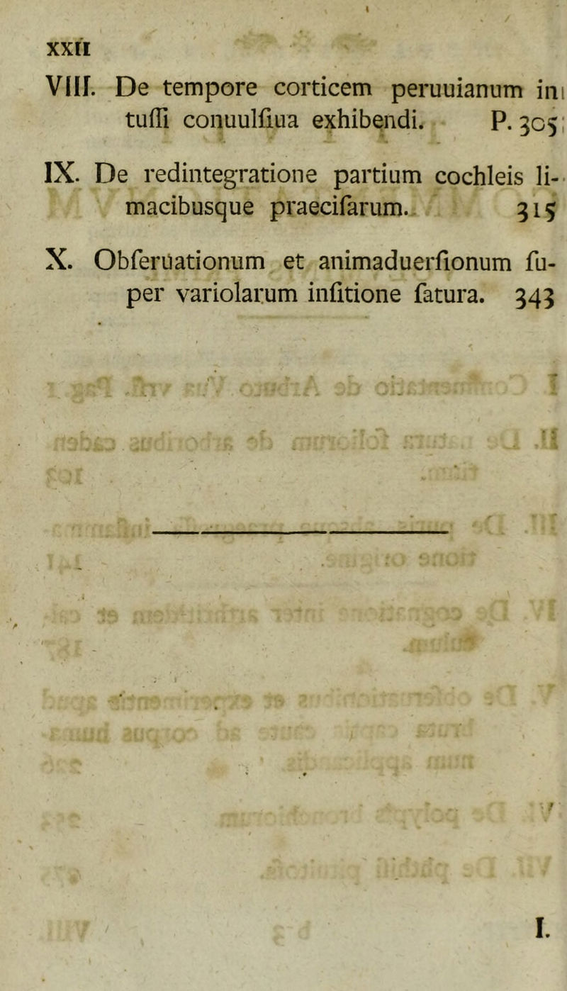 I / XXII VIII. De tempore corticem peruuianum ini tuffi conuulfiLia exhibendi. P. 305: IX. De redintegratione partium cochleis Ii-- macibusque praecifarum., 315 X. Obferuationum et animaduerfionum fu- per variolarum infitione fatura. 343 r *• f I.