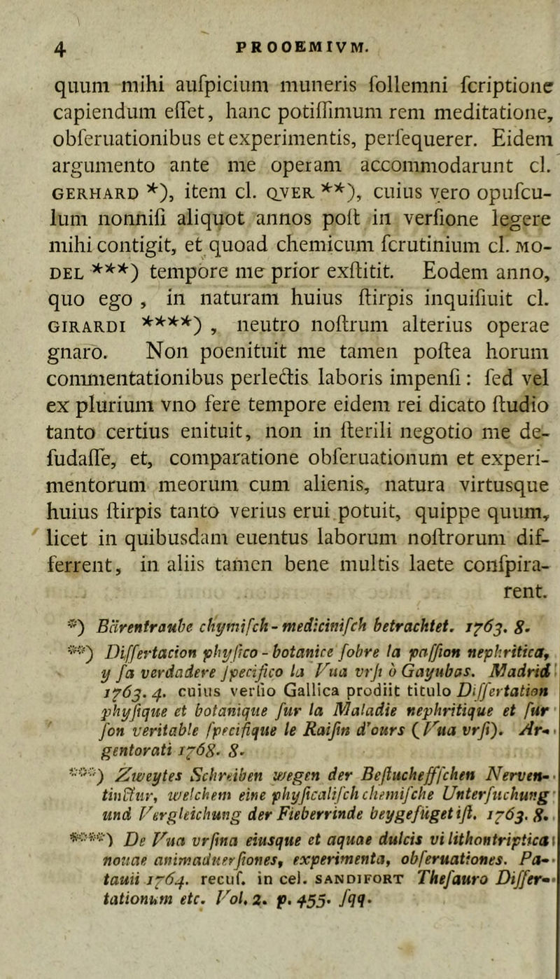 quum mihi aufpicium muneris Ibllemni fcriptionc capiendum elTet, hanc potiffimum rem meditatione, obferuationibus et experimentis, peiiequerer. Eidem argumento ante me operam accommodarunt cl. GERHARD *), iteiii cl. QVER cuius vero opufcu- lum nonnifi aliquot annos poit in verfione legere mihi contigit, et quoad chemicum fcrutinium cl. mo- DEL ***) tempore me prior exftitit. Eodem anno, quo ego , in naturam huius ftirpis inquifiuit cl. GiRARDi , neutro noftrum alterius operae gnaro. Non poenituit me tamen poftea horum commentationibus perledis laboris impenfi: fed vel ex plurium vno fere tempore eidem rei dicato ftudio tanto certius enituit, non in Herili negotio me de- fudafTe, et, comparatione obferuationum et experi- mentorum meorum cum alienis, natura virtusque huius ftirpis tanto verius erui potuit, quippe quum, licet in quibusdam euentus laborum noftrorum dif- ferrent, in aliis tamen bene multis laete confpira- rent. *■) Bcirentrauhe chymifch-medkmfch betrachtet. 1^63.8’ Differtacion f^hyjko - botanice fohre Ia pnffion nephriticar y fa verdadere jpedfico la Vua vrjt oGayubas. ]\dadrid'\ 4. cuius verlio Gallica prodiit titulo Differtation phyjique et botaniqtie fur la Maladie nephritique et fur fon veritable fpedfiqiie le Raiftn dkurs (^f''ua vrfi). Ar-< gentorati Jfdg. 8- Zweytes Schrdben wegen der Befluchefffchen Nerven-- wekhem eine phyficalifch clumifche Unterfiichung' und VergUichung der Fieberrinde beygefugetifi. j2’63. 8» Dg vrftna eiusque et aquae dulcis vilithontripticas notiae animaduerftoneSf experimenta, obferuationes. Pes-- tauii 1^64. recuf. in cel. sandifort Thefauro Differ^» tationum etc. Fol, 2. p. 453. fqq.