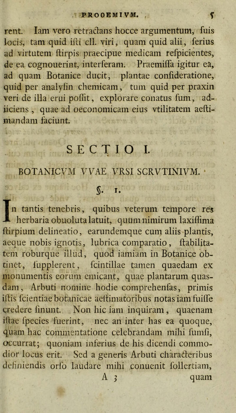 PROOEMIVM. , f rent. lam vero retradans hocce argumentum, fuis locis, tam quid iili cll. viri, quam quid alii, ferius ad virtutem ftirpis praecipue medicam refpicientes, de ea cognouerint, interferam. Praemilfa igitur ea, ad quam Botanice ducit, plantae conlideratione, quid per analyfin chemicam, tum quid per praxin veri de illa erui poffit, explorare conatus Ium, ad- iiciens , quae ad oeconomicam eius vtilitatem aefti- mandam faciunt, SECTIO I. BOTANICViAI VVAE VRSI SCRVTINIVM. • 5. u In tantis tenebris, quibus veterum tempore res herbaria obuoluta latuit, quum nimirum laxiffima ftirpium delineatio, earundemque cum aliis plantis, aeque nobis ignotis, lubrica comparatio, ftabilita- tem roburque illud, quod iamiam in Botanice ob- tinet, 1'upplerent, fcintillae tamen quaedam ex monumentis eorum emicant, quae plantarum quas- dam, Arbuti nomine hodie comprehenfas, primis iftis fcientiae botanicae aeltimatoribus notas iam fuilfe credere linunt Non hic iam inquiram, quaenam illae fpecies fuerint, nec an inter has ea quoque, quam hac commentatione celebrandam mihi furnli, occurrat; quoniam inferius de his dicendi commo- dior locus erit Sed a generis Arbuti charaderibus definiendis orfo laudare mihi conuenit follertiam, A ^ quam