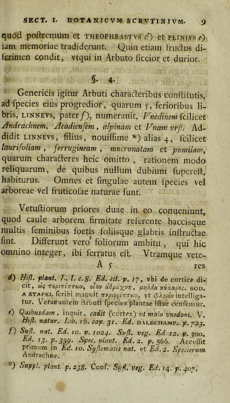 quod poftremum et theophrastvs d) et plinivs e') iam memoriae tradiderunt. Quin etiam fruclu« di- fcrimen cpndit, vtqui in Arbuto liccior et durior. 5» 4‘ Genericis igitur Arbuti characleribus confli tutis, adfpecies eius progredior, quarum ferioribus li- bris, LiNNEVs, pater/), numerauit, Vnedmeni fcilicet Andrachmm, Acadienfem, alpinam et FAtam vrf^. Ad- didit LINNEVS, filius, nouilfime alias 4, fcilicet tciuTifolitiTn , fptTugineciw , fiiucfomitcifn et piimiiaw^ quarum charadleres heic omitto , rationem modo reliquarum, de quibus nullum dubium fupereft, habiturus. Omnes et fingulae autem fpecies vel arboreae vel fruticofae naturae funt. Vetuftiorum priores duae in eo conueniunt, quod caule arborem firmitate referente baccisque multis feminibus foetis foliisque glabris inftruclae fint. Differunt vero* foliorum ambitu , qui hic omnino integer, ibi ferratus eft. Vtramque vete- A f res d) Htfl. piant, T. c.g- Ed. cit. p, /7, vbi de cortice di- cit, w<; T6(5.'T/7rrgiv, olov xipdxvij, fX-7]Xix kolixooc. bod. A STAPEL fcribi mauiiit Trsptp^hrTsiy, vt (^Ao;ovintelliCTa. tur. Verae autem r^rbuti fpecies plantae ittae cenfenujr. 0 Q^dibusdam, inquit, cadit (cortex) vt malo vnedoKt, Hijl. natur. 16. cap. ^j. Ed. dalechamp. p.^2jt /) Sufl. nat. Ed. lo. p. 1024. Sufl. veg. Ed. 12. p. cfoo,. -^5' P-53;P- Sp>>c. piant. Ed.2. p. 566. Acceffit primum in Ed. 10. Syjiematis r.at. et Ed.2. Speciemm Aridrachne. 0 Suppi, piant. p.238> Conf. Syfi, veg. Ed.j^. p.407.
