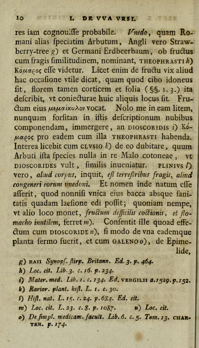res iam cognouiflfe probabile. l^nedo, quam Ro- mani alias fpeciatim Arbutum, Angli vero Straw- berry-treeg) et Germani Erdbeerbaum, ob frudhis cum fragis fimilitudinem, nominant, Theophrasti^) effe videtur. Licet enim de frudu vix aliud hac occafione vtile dicat, quam quod cibo idoneus lit, florem tamen corticem et folia ( §§. i. ^.) ita defcribit, vt coniedurae huic aliquis locus fit. Fru- dum eius /A,i/tA,a'tx.uXov vocat. Nolo me in eam litem, nunquam forfitan in iftis defcriptionum nubibus componendam, immergere, an dioscoridis i) Ko- y.a.^0^ pro eadem cum illa Theophrasti habenda. Interea licebit cum clvsio k} de eo dubitare, quum Arbuti ifta fpecies nulla in re Malo cotoneae, vt DioscoRiDES vult, fimilis inueniatur. plinivs /) vero, aliud corpus, inquit, ejl terrejlribus fragis, aliud congeneri eorum unedoni. Et nomen inde natum clTe alTerit, quod nonnifi vnica eius bacca absque fani- tatis quadam laefione edi poflTit; quoniam nempe, vt alio loco monet, fruStum difficilis co&ionis, et ffo~ macho inutilem^ ferret ni). Confentit ille quoad efFe- dum cum dioscoride «), fi modo de vna eademque planta fermo fuerit, et cum galenoo), de Epime- lide, g) RAii Synopf. Jlirp. Britann. Ed. 3, p. 464. h) Loc. cit. Lib.j. c.j6. p.234. i) Mater, med. Lih.i.c.134. vergilii «./529.^.752. Iit) Rarior, piant, hifl. L. i. c. 30. /) Hift. nat. L. /5. r. 24. p. 6S4. Ed. cit. w») Loc. cit. L.23. c.S‘ P- loSp- u) Loc. cit. e) Defimpl. medicam, facult. Lib.6. c. 5. Tem.13. char- TEK. p. J‘P4.