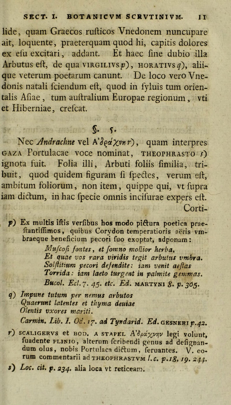 lide, quam Graecos rufticos Vnedoiiem nuncupare ait, loquente, praeterquam quod hi, capitis dolores ex elU excitari, addant. Et haec fme dubio illa Arbutus elt, de qua virgilivs p'), horativs i/), alii- que veterum poetarum canunt. De loco vero Vne- donis natali fciendum eft, quod in fyluis tum orien- talis Aliae, tum aultralium Europae regionum, vti et Eliberniae, crelcat. 5» Andrachneytl quam interpres GAZA Portulacae voce nominat, Theophrasto j) ignota fuit Folia illi. Arbuti foliis fimilia, tri- buit, quod quidem figuram fi fpedes, verum eft, ambitum foliorum, non item, quippe qui, vt fupra iam diclum, in hac fpecie omnis incifurae expers eft. Corti- f) Ex multis iftis verfibus hos modo piftura poetica prae- ftantiffimos, quibus Corydon temperatioris aeris vm- braeque beneficium pecori fuo exoptat, adponara: Mufcoft fontes, et fotnno mollior herba. Et quae vos rara viridis tegit arbutus vmbra. Solflitium pecori defendite: iam venit aeflas Torrida: iam laeto turgent in palmite gemmas. Bucol. Ecl.j. 45. etc. Ed. mautyni 8- P-3<iS- q') Impune tutum per nemus arbutos Quaerunt latentes et thyma deuiae Olentis vxores m.ariti. Carmin, Lib. I. Od. /y. ad Tyndarid. Erf. gesnerif .43. r) SCAXIGERVS et BOD. A STAPEL A'^legi volunt, fuadente plinio, alterum fcribendi genus ad defignan- dum olus, nobis Portulaca diftum, feruantes. V. eo- rum commentarii ad theophrastvm l.c. p.i8> 19. 24^. Loc. cit. p. 234. alia loca vt reticeam.