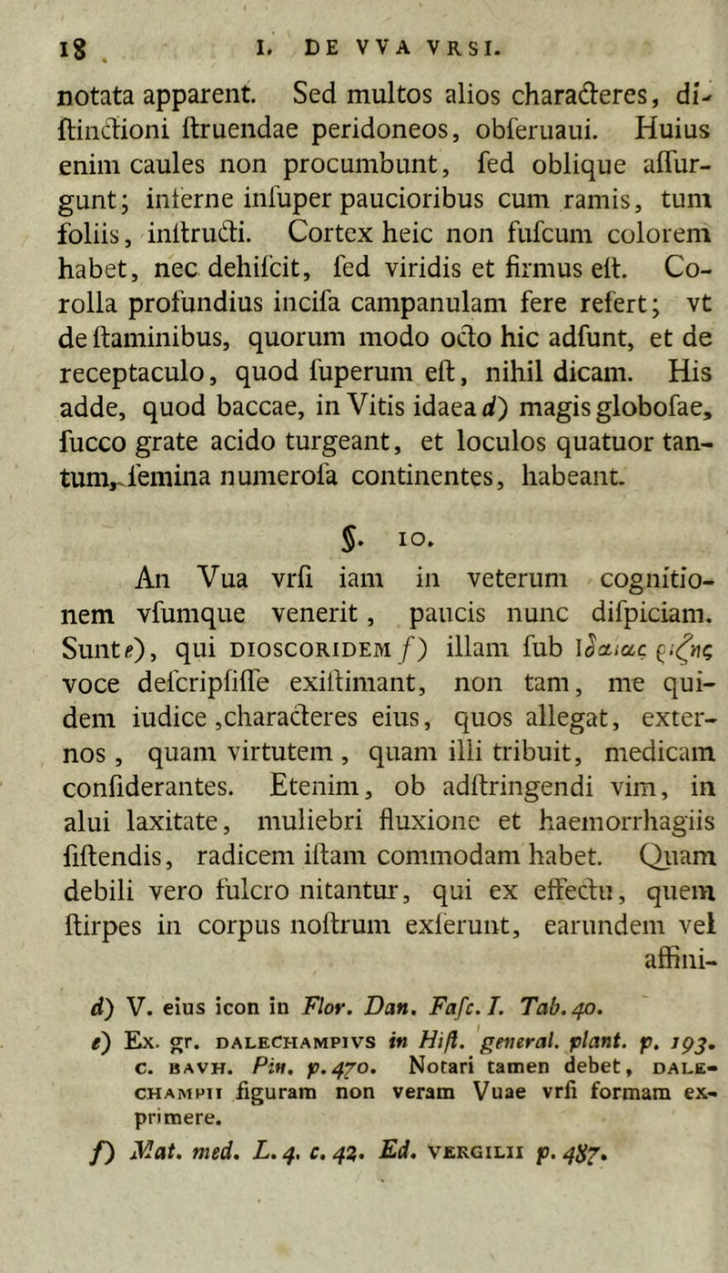 notata apparent. Sed multos alios charaderes, di- ftincdioni ftruendae peridoneos, obferuaui. Huius enim caules non procumbunt, fed oblique affur- gunt; interne infuper paucioribus cum ramis, tum foliis, inltrudi. Cortex heic non fufcum colorem habet, nec dehifcit, fed viridis et firmus ell. Co- rolla profundius incifa campanulam fere refert; vt de Itaminibus, quorum modo odo hic adfunt, et de receptaculo, quod fuperum eft, nihil dicam. His adde, quod baccae, in Vitis idaeaii) magis globofae, fucco grate acido turgeant, et loculos quatuor tan- tum,.femina numerofa continentes, habeant. §, IO. An Vua vrfi iam in veterum cognitio- nem vfumque venerit, paucis nunc difpiciam. SuntOj qui DioscoRiDEM/) illam fub locticcc voce defcripfilfe exifiimant, non tam, me qui- dem iudice jCharaderes eius, quos allegat, exter- nos , quam virtutem , quam ilii tribuit, medicam confiderantes. Etenim, ob adftringendi vim, in alui laxitate, muliebri fluxione et haemorrhagiis fiftendis, radicem iftam commodam habet. Qitam debili vero fulcro nitantur, qui ex effectu, quem ftirpes in corpus noftrum exierunt, earundem vel affini- d) V. eius icon in Flor. Dan. Fafc.L Tab.40. e) Ex. gr. DALECHAMPivs in Hift. generat, piant, p. jpj. c. BAVH. Pin. p.4Zo. Notari tamen debet, dale- CHAMPii figuram non veram Vuae vrfi formam ex- primere. /) ^^at. med. L. 4, c. 43. Ed. vergilii p. 4^^,