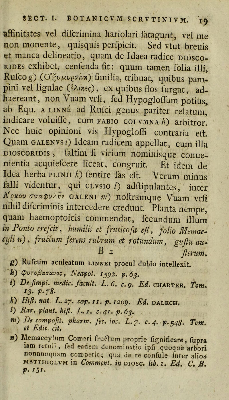 affinitates vel difcrimina hariolari fatagunt, vel me non monente, quisquis perfpicit. Sed vtut breuis et manca delineatio, quam de Idaea radice diosco- RiDEs exhibet, cenfenda fit: quum tamen folia illi, Rufcog) (0‘^ty,uy^3-hw) fmiilia, tribuat, quibus panv pini vel ligulae (5A/;t«c), ex quibus flos furgat, ad- haereant, nonVuamvrli, fed Hypogloifum potius, ab Equ. A LiNNE ad Rufci genus pariter relatum, indicare voluiffe, cum fabio colvmna//) arbitror. Nec huic opinioni vis Hypoglofli contraria eft. Quam galenvs/) Ideam radicem appellat, cum illa DioscoRiDis, faltim fi virium nominisque conue- nientia acquiefcere liceat, congruit. Et idem de Idea herba plinii k') fentire fas eft. Verum minus falli videntur, qui clvsio /) adftipulantes, inter K\kov c7Ta(pv/iiv GALENI w) noftraiiique Vuam vrli nihil difcriminis intercedere credunt. Planta nempe, quam haemoptoicis commendat, fecundum illum in Ponto crefcit, humilis et fmticofa eji, folio Memae^ cyli n') i ffudum ferens ?iibt'Ufn at rotundum y giijiu au» ^ ^ Jlerum, g) Rufcum aculeatum linnei procul dubio intellexit. h) (pvTo^ciffxvoc, Neapol. i^p2. p.63. 0 Defmpl. medie, facuit. L.6. c.g. £rf. charter. Tom. t3> P-T8> k) Hifl, nat L.z^. cap. 11. p. i2op. Ei. dalech. 0 Rar. piant, kift. L.i. c.41. p.63. »;) De compnfit. pharm. fec. loc. L.‘^. c.4, P.54S. Tom. et Edit. cit. fi) Memaecylum Comari friiftum proprie fignificare, fupra lam retuli , ftd ecdtm denominatio ipli quoque arbori nonnunquam competit; qua de re confule inter alios MATTHioLVM in Commf.ftt, in diosc. lib.i, Ed. C, B, p, i5r>