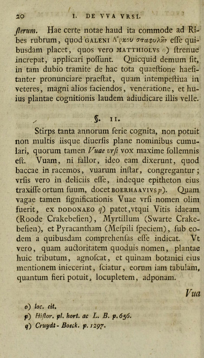 f iO 1. DE VVA YRSI. jlerum. Hae certe notae haud ita commode ad Ri- bes rubrum, quod galeni crTct(pv?\.yiv efife qui- busdam placet, quos vero matthiolvs ) ftrenue increpat, applicari polTunt. Quicquid demum fit, in tam dubio tramite de hac tota quaeftione haefi- tanter pronunciare praeftat, quam intempeftiua in veteres, magni alios faciendos, veneratione, et hu- ius plantae cognitionis laudem adiudicare illis velle. / 5» II* Stirps tanta annorum ferie cognita, non potuit non multis iisque diuerfis plane nominibus cumu- lari, quorum tamen Fuae vrfi vox maxime follemnis eft. Vuam, ni fallor, ideo eam dixerunt, quod baccae in racemos, vuarum inftar, congregantur; vrfis vero in deliciis efie, indeque epitheton eius traxilfe ortum fuum, docet boerhaavivs;0* Quam vagae tamen fignificationis Vuae vrfi nomen olim fuerit, ex dodonaeo rf) patet,vtqui Vitis idaeam (Roode Crakebefien), Myrtillum (Swarte Crake- befien), et Pyracantham (Mefpili fpeciem), fub eo- dem a quibusdam comprehenfas efie indicat. Vt vero, quam audoritatem quoduis nomen, plantae huic tributum, agnofcat, et quinam botanici eius mentionem iniecerint, fciatur, eorum iam tabulam, quantum fieri potuit, locupletem, adponam. Vlia 6) toc. cit» p) Hi flor. pl. hort. ac L, B. p.6^6. q) Cruydt- Boeck. p.129'^.