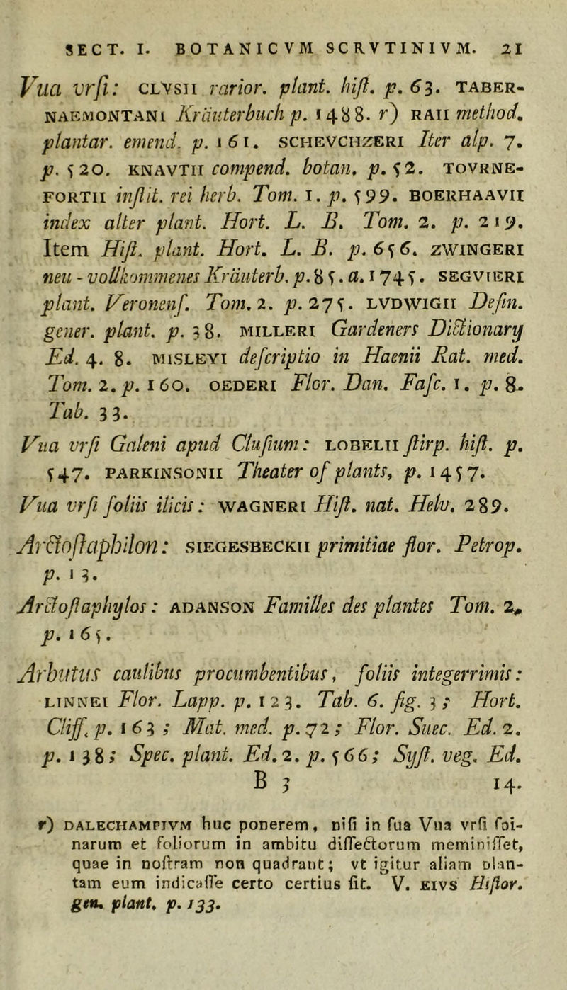 Vuci vrfi: CLVsii rarior, piant, lnji.p.63. taber- naemontani Krimterbuch p. 14^8. 0 raii method, plantar. emend. p. 161. schevchzeri Iter alp. 7, jt7. 520. compend. botan. p.^2. tovrne- FORTii injlit. rei herb. Tom. i. p.y^9. boerhaavii index alter piant. Hort. L. B. Tom, 2. p. 21 <j. Item Hifl. piant. Hort. L. B. p.6<) C. zwingeri neu - voUkonimenes Krduterh. ;t7.8 ^174 5. segvieri piant. Veronenf. Tom. 2. ;7. 27^. lvdwigii Defin. gener, piant, p.3%. milleri Gardeners DiSlionary Kd. 4. 8. MiSLEYi defcriptio in Haenii Rat. med. Tom. 2. p. 160. oederi Flor. Dan. Fafc. i. p.S^ Tab. 3 3. Hua vrfi Galeni apud Clufium: lobelii Jlirp. hijl. p. ^47. PARKiNSONii Theater of pla7its, p. Hua vrfi foliis ilicis: wagneri Hijl. nat. Helv. 2 89. Ar&oflaphilon: siegesbeckh primitiae flor. Petrop, 13. Hrclo/laphylos: adanson Familles des plantes Tom. 2^ p. 16). ArhutUS' caulibus procumbentibus, foliis integerrimis: LTNNEi Flor. Lapp. p, 123. Tab. 6. fig. 3 ,* Hort. Clijf.p. 163 ; Mat. med. p.72; Flor. Suec. Ed.2. p. 13%; Spec. piant. Ed. 2. p.^ 66; Syfl. veg. Ed. B 3 14. r) DALECHAMPiVM huc ponerem, nifi in fua Vna vrfi foi- narum et foliorum in ambitu difiettorum meminilTet, quae in noftram non quadrant; vt igitur aliam olan- tam eum indicafie certo certius fit. V. Kivs Hijlor. gen, flant, f. 133.