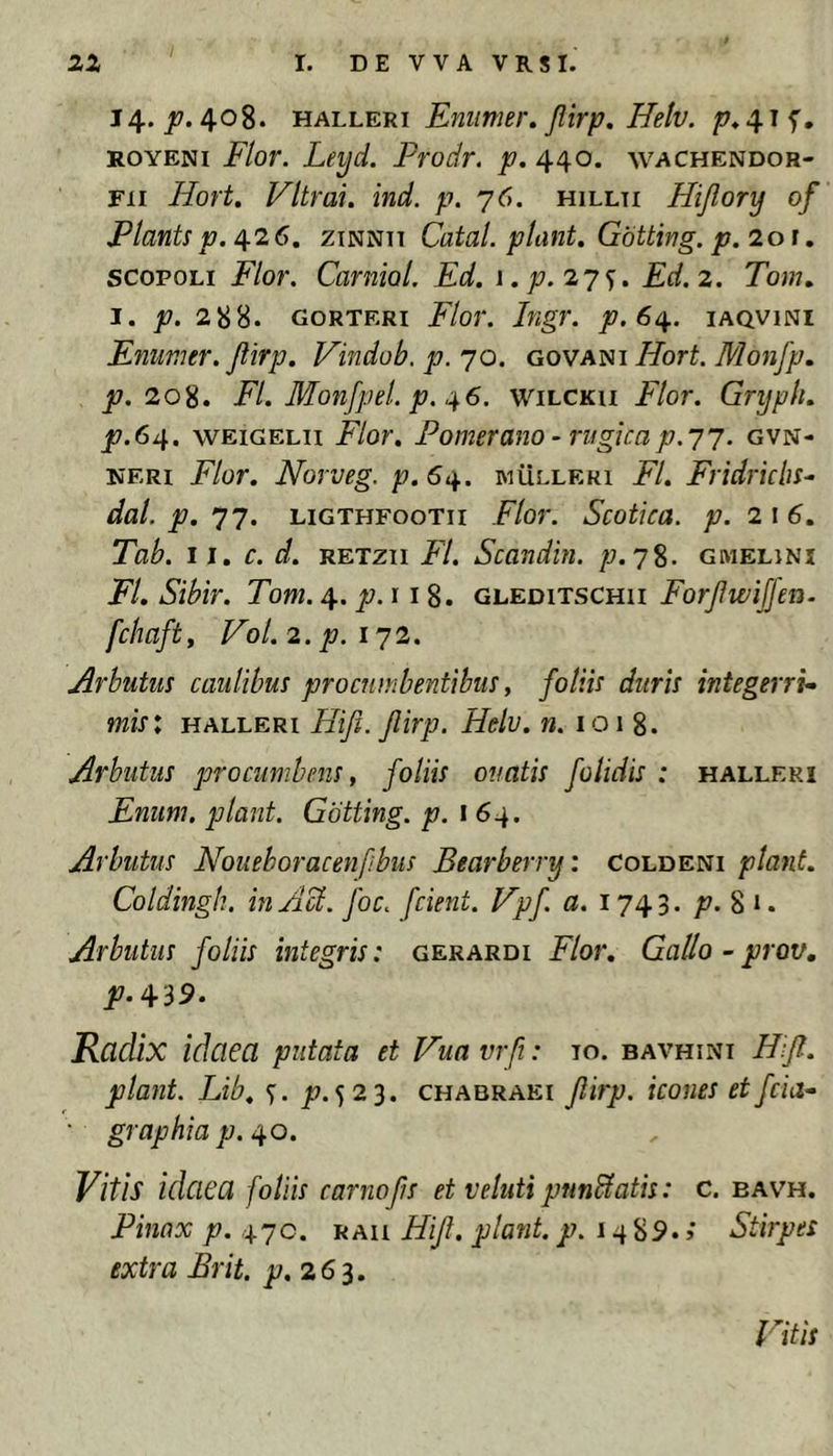 14. jK». 408. MALLKm Eniimer, Jlirp. Helv. ^♦415', ROYENi Flor. Leyd. Prodr. p. 440. wachendor- Fii Hort. Vltrai. ind. p. 76. hillti Hijlory of Plants p. 426. ziNNTT Catal. piant. Gbtting. p.iot, scopoLi Flor. Carniol. Fd. i.p.iys» Fd.i. Tom. I. p. 288. GORTERi Flor. Ingr. p.6^. iaqvini Fnimer. Jlirp. Vindob. p. 70. govani Hort. Monfp. JI7. 208. FI. Monfpel. p. 46. wilcku Flor. Gryplt. p.64. wEiGELii Flor. Pomerano ‘ rugicap.77. gvn- KERi Flor. Norveg. p.64. iviulleri FI. Fridricbs- dal. p. 77. LiGTHFooTii Flor. Scotica, p. 216. Tab. 11. c. d. RETzii FI. Scandin. p.j%. gmelinx FI. Sibir. Tom. 4. jy. 11 8. gleditschii Forjiwijfen. fchaft, Vol. 2. p. 172. Arbutus caulibus procumbentibus, foliis duris integerri^ mis: HALLERi Hifi. jlirp. Helv. n. 1018. Arbutus procumbens, foliis ouatis folidis : halleri Fnum. piant. Gbtting. p. 164. Arbutus Noueboracenfibus Bearberry: Coldeni piant. Coldingh. in AU. foc. fcient. Vpf a. 1743. /7. 8 ». Arbutus foliis integris: gerardi Flor. Gallo - prov. Radix idaea putata et Hua vrfi: To. BAVHiNi Hft. piant. Lib. jt?.523. chabraei flirp. icones et fcia-‘ ' graphia p. 40. Vitis idaea foliis camofs et Veluti pnnUatis: c. bav^^h. Pinnx p. 470. RAii Hijl. piant, p. 14 89. >' Stirpes extra Brit. 263. Vitis