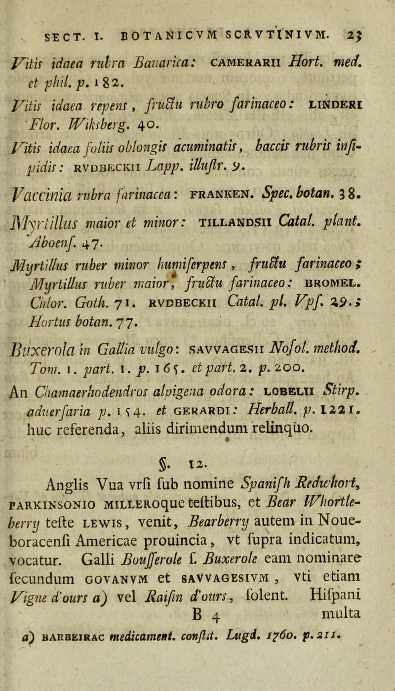 Viti^ idaea rulrn Bauarua: camerarii Hort. nied, ct phil. p. »82. Fith idaea repem, fru^u rubro farinaceo: linderi 'Flor. Wikiberg. 40. Fitis idaea foliis oblongis acuminatis, baccis rubris infi- pidis: RVDBF-iCKii Lapp. illujlr. p. Vciccinui rubra farinacea: franken. Spec.botan. ^2» Myr illius maior et minor: tillandsii Catal. piant 'Aboenf 47. MijrtlUus ruber minor humiferpens, fruSlu farinaceo f Myrtillus ruber maior, fruElu farinaceo: bromel. Cillor. GotLji. RVDBECKii Catal. pl. Vpf %^.y Hortus botan.'j j. Btixerolain Gallia vulgo: f;AVVagesu Nofol. method, Tom. I. jjart. 1. p. 16^. ctpart. 2. p. 200. An Ciiamaerhodendros ahigena odora: lobelii Stirp. adiierfaria p. 1 <f4. et gekardi: Herball. p. 1221. huc referenda, aliis dirimendum relinquo. f §. 12. Anglis Vua vrfi fub nomine Spanifh Redwhort PARKiNsoNio MiLLERoque tcftibus, et Bear IFhortle- berrij lewis, venit, autem in Noue- boracenfi Americae prouincia, vt fupra indicatum, vocatur. Galli Boujferole f. Buxerole eam nominare fecundum govanvm et savvagesivm , vti etiam Figne d'ours a) vel Raifin d'ours, folent. Hifpani B 4 multa a) BAKBEiRAC medicametit. conflit. Ltigd. 1^60. p.sii.