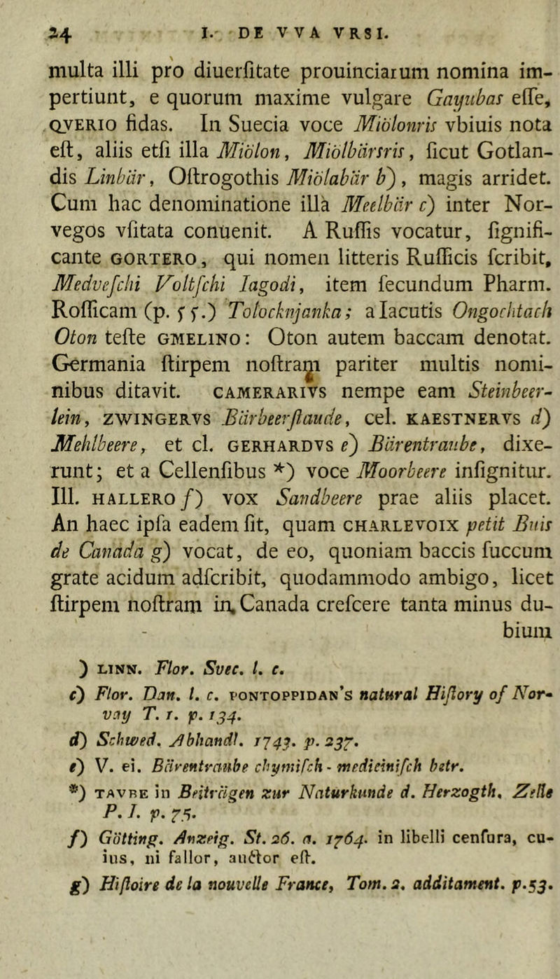 multa illi pro diuerfitate prouinciarum nomina im- pertiunt, e quorum maxime vulgare Gayiibas eOTe, QVERio fidas. In Sueda voce Miblonris vbiuis nota eft, aliis etfi illa Miblon, Miblhiirsru, ficut Gotlan- dis Linblir, Oflrogothis Miblablir b') , magis arridet. Cum hac denominatione illa Medbiir c) inter Nor- vegos vfitata conuenit. A Rufiis vocatur, fignifi- cante gortero , qui nomen litteris Rufiicis fcribit, Medvefclii Voltfchi lagodi, item fecundum Pharm. Roflicam (p. 5'f.) Totocknjanka; alacutis Ongochtach Oton tefte gmelino : Oton autem baccam denotat. Germania ftirpem noftra;^! pariter multis nomi- nibus ditavit. cAMERARivs nempe eam Steinbeer- lein, zwiNGERVs Elirheerjlaude, cel. kaestnervs d) Mehlbeere, et cl. gerhardvs e) Earentraube, dixe- runt; et a Cellenfibus voce Moorbeere infignitur. 111. HALLERo/) VOX Smidbeere prae aliis placet. An haec ipfa eadem fit, quam charlevoix petit Buis de Canada g) vocat, de eo, quoniam baccis fuccum grate acidum adfcribit, quodammodo ambigo, licet ftirpem noftram in, Canada crefcere tanta minus du- bium ) LiNN. Flor. Svec. l. e. c) Flor. Van. l. c. pontoppidan’s natural Hijlory of Nof vay T. T. p. 1^4. d) Schwed. j^bhandl. 1744. P- ^3T‘ e') V. ei. Bcirentraube chymirch- medmnffch hdr. TAVRE in Beiirclgen zur Naturkmde d. Herzogth, Ztlie P. J. f>. f 5. /) Gotting. Arzeig. St. 26. (%. 1764. in libelli cenfara, cu- ius, ni fallor, auctor efi-. g') Hifloire de la nouvelle France, Tom.a, additament. p.53.