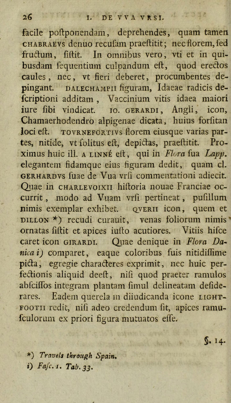 facile poftponendam, deprehendes, quam tamen cHABRAEvs dcnuo recufaiii praeftitit; nec florem, fed frudum, fiftit. In omnibus vero, vti et in qui- busdam fequentiuni culpandum eft, quod erectos caules, nec, vt fleri deberet, procumbentes de- pingant. DALECHAMPii flguraiii, Idaeae radicis de- fcriptioni additam , Vaccinium vitis idaea maiori iure fibi vindicat. lo. gerardi, Angli, icon, Chamaerhodendro alpigenae dicata, huius forfitan loci eft. TOVRNEFOE.TIVS florcni eiusque varias par- tes, nitide, vt lolitus eft, depidas, praeftitit. Pro- ximus huic ill. A linn6 eft, qui in F/ora fua Lapp. elegantem fidamque eius figuram dedit, quam cl. GERHARDvs fuae de Vua vrfi commentationi adiecit Qiiae in charlevoixii hiftoria nouae Franciae oc- currit , modo ad Vuam vrfi pertineat, pufillum nimis exemplar exhibet. qverii icon, quem et DiLLON recudi curauit, venas foliorum nimis' ornatas fiftit et apices iufto acutiores. Vitiis hifce caret icon girardi. Qiiae denique in F/ora Da- nicai) comparet, eaque coloribus fuis nitidiflime pida, egregie charaderes exprimit, nec huic per- fedionis aliquid deeft, nili quod praeter ramulos abfciflTos integram plantam fmiul delineatam defidc- rares. Eadem querela m diiudicanda icone light- FOOTii redit, nili adeo credendum fit, apices raniu- fculorum ex priori figura mutuatos effe. 5. 14. *) Travels through Spain, i) Fajc.i. Tab.33,