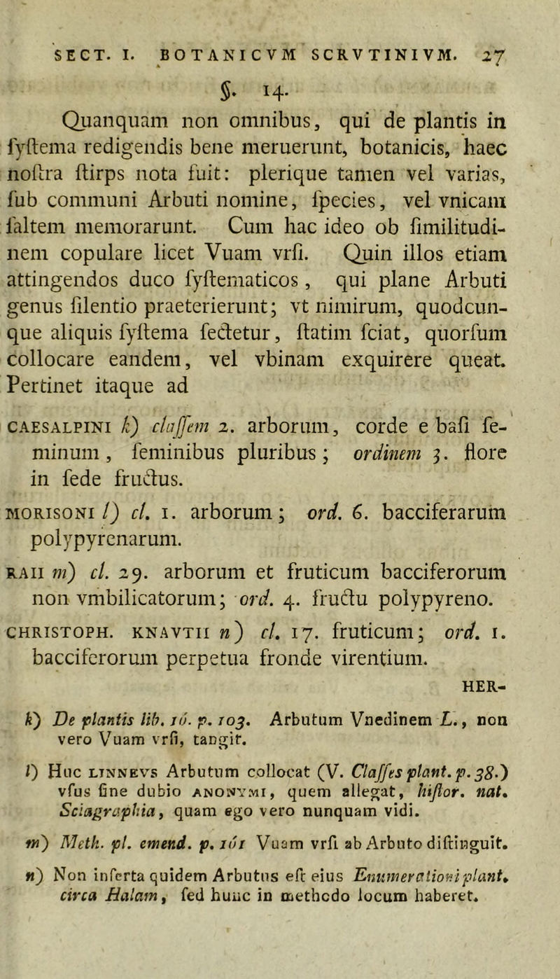 $. 14. Quanquam non omnibus, qui de plantis in lyftema redigendis bene meruerunt, botanicis, haec nofira ftirps nota fuit: plerique tamen vel varias, fub communi Arbuti nomine, fpecies, vel vnicaiu faltem memorarunt. Cum hac ideo ob fimilitudi- neni copulare licet Vuam vrfi. Quin illos etiam attingendos duco fyftematicos, qui plane Arbuti genus lilentio praeterierunt; vt nimirum, quodcun- que aliquis fyftema fedetur, ftatim fciat, quorfum collocare eandem, vel vbinam exquirere queat. Pertinet itaque ad CAESALPiNi li) cluffem 2. arborum, corde e bali fe- minum , feminibus pluribus ; ordinem 5. flore in fede friAfus. MORisoNi/) cl. I. arborum; ord. 6. bacciferarum polypyrenarum. RAii m) cl. 29. arborum et fruticum bacciferorum non vmbilicatorum; ord. 4. fruftu poiypyreno. CHRisTOPH. KNAVTii w) cl. 17. fruticum; ord. i. bacciferorum perpetua fronde virentium. HER- A) De plantis Ub. 16. p. ro^. Arbutum Vneciinem L., noa vero Vuam vrfi, tangit. 0 Huc LiNNEVs Arbutum collocat (V. Claffesptant. p.38-^ vfus fine dubio anonymi, quem allegat, hijlor. nat. Sciagraphia, quam ego vero nunquam vidi. w) Metk. pl. emend. p.iui Vuam vrfi. ab Arbuto diftinguit. «) Non inferta quidem Arbutus eft eius Eniimeraiior.ipiant, circa Balam, fed huuc in naethedo locum haberet.