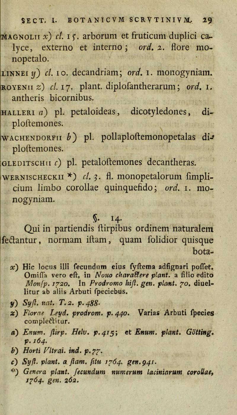 i^AGNOLii x) ct. I arborum et fruticum duplici ca^ lyce, externo et interno; ord, 2. flore mo- nopetalo. LiNNEi 2/) cl. IO. decandriam; ord. i. monogyniam. ROYENii 5:) cl.ij. piant, diplofantherarum; ord. i. antheris bicornibus. HALLERi a) pl. petaloideas, dicotyledones, di- ploftemones. wACHENDORFii pl. pollaploftcmonopetalas di-^ ploftemones. GLEDiTscHii c) pl. petalofteniones decantlieras. WERNiscHECKii *') cl. fl. monopetaloruiii fimpli- cium limbo corollae quinquefido; ord. i. mo- nogyniam. §. 14. Qui in partiendis ftirpibus ordinem naturalem fedantur, normam iftam, quam folidior quisque bota- x) Hic locus illi fecundum eius fyftema adfignari polTet, Omifla vero eft, in Nouo chavaUere piant, a filio edito Monfp. j'^20. In Prodromo hijl. gen. piant, fo, diuel- litur ab aliis Arbuti fpeciebus. y) Syjl. nat. T.2. p.488- Florae Leyd. prodrom. p.440. Varias Arbuti fpecies compleftitur. «) Enum. flirp. Helv. p.^j^', tt Enum. piant. Gotting. p. 164. b) Horti Fltrai. ind. p. c) Syft. piant, a Jiam, fitu 1^64. gen. 941. **) Genera piant, fecundum numerum laciniarum corollae, J'^64. gen. 262.